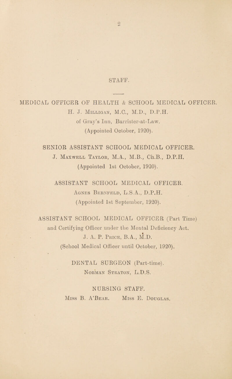 STAFF. MEDICAL OFFICER OF HEALTH & SCHOOL MEDICAL OFFICER. H. J. Milligan, M.C., M.D., D.P.H. of Gray’s Inn, Barrister-at-Law. (Appointed October, 1920). SENIOR ASSISTANT SCHOOL MEDICAL OFFICER. J. Maxwell Taylor, M.A., M.B., Ch.B., D.P.H. (Appointed 1st October, 1920). ASSISTANT SCHOOL MEDICAL OFFICER. Agnes Bernfeld, L.S.A., D.P.H. (Appointed 1st September, 1920). ASSISTANT SCHOOL MEDICAL OFFICER (Part Time) and Certifying Officer under the Mental Deficiency Act. J. A. P. Price, B.A., M.D. (School Medical Officer until October, 1920). DENTAL SURGEON (Part-time). Norman Straton, L.D.S. NURSING STAFF. Miss B. A’Bear. Miss E. Douglas.