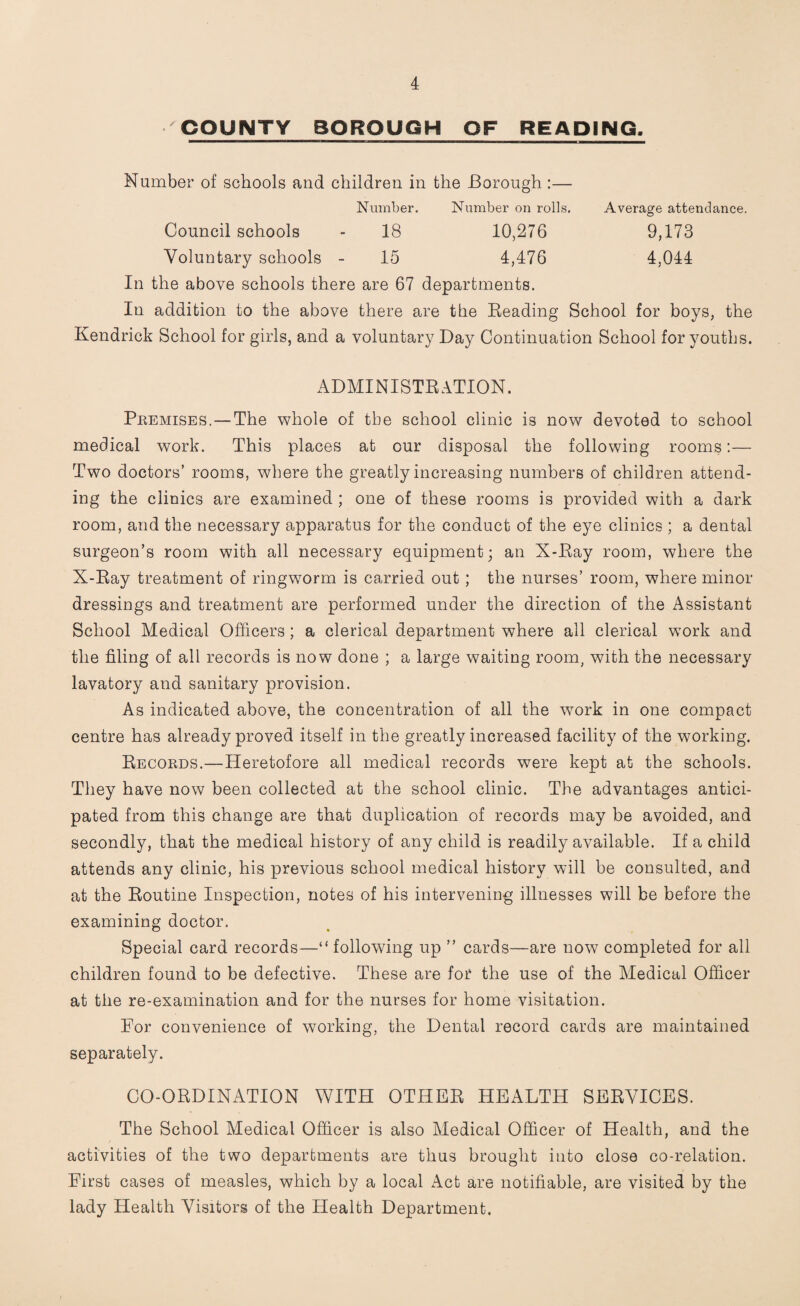 COUNTY BOROUGH OF REAPING, Number of schools and children in the Borough :— Number. Number on rolls. Average attendance. Council schools - 18 10,276 9,173 Voluntary schools - 15 4,476 4,044 In the above schools there are 67 departments. In addition to the above there are the Beading School for boys, the Kendrick School for girls, and a voluntary Day Continuation School for youths. ADMINISTRATION. Premises. — The whole of tbe school clinic is now devoted to school medical work. This places at our disposal the following rooms:— Two doctors’ rooms, where the greatly increasing numbers of children attend¬ ing the clinics are examined ; one of these rooms is provided with a dark room, and the necessary apparatus for the conduct of the eye clinics ; a dental surgeon’s room with all necessary equipment; an X-Bay room, where the X-Bay treatment of ringworm is carried out ; the nurses’ room, where minor dressings and treatment are performed under the direction of the Assistant School Medical Officers ; a clerical department where all clerical work and the filing of all records is now done ; a large waiting room, with the necessary lavatory and sanitary provision. As indicated above, the concentration of all the work in one compact centre has already proved itself in the greatly increased facility of the working. Becords.—Heretofore all medical records were kept at the schools. They have now been collected at the school clinic. The advantages antici¬ pated from this change are that duplication of records may be avoided, and secondly, that the medical history of any child is readily available. If a child attends any clinic, his previous school medical history will be consulted, and at the Boutine Inspection, notes of his intervening illnesses will be before the examining doctor. Special card records—“ following up ” cards—are now completed for all children found to be defective. These are for the use of the Medical Officer at the re-examination and for the nurses for home visitation. For convenience of working, the Dental record cards are maintained separately. CO-OBDINATION WITH OTHEB HEALTH SEBVICES. The School Medical Officer is also Medical Officer of Health, and the activities of the two departments are thus brought into close co-relation. First cases of measles, which by a local Act are notifiable, are visited by the lady Health Visitors of the Health Department.