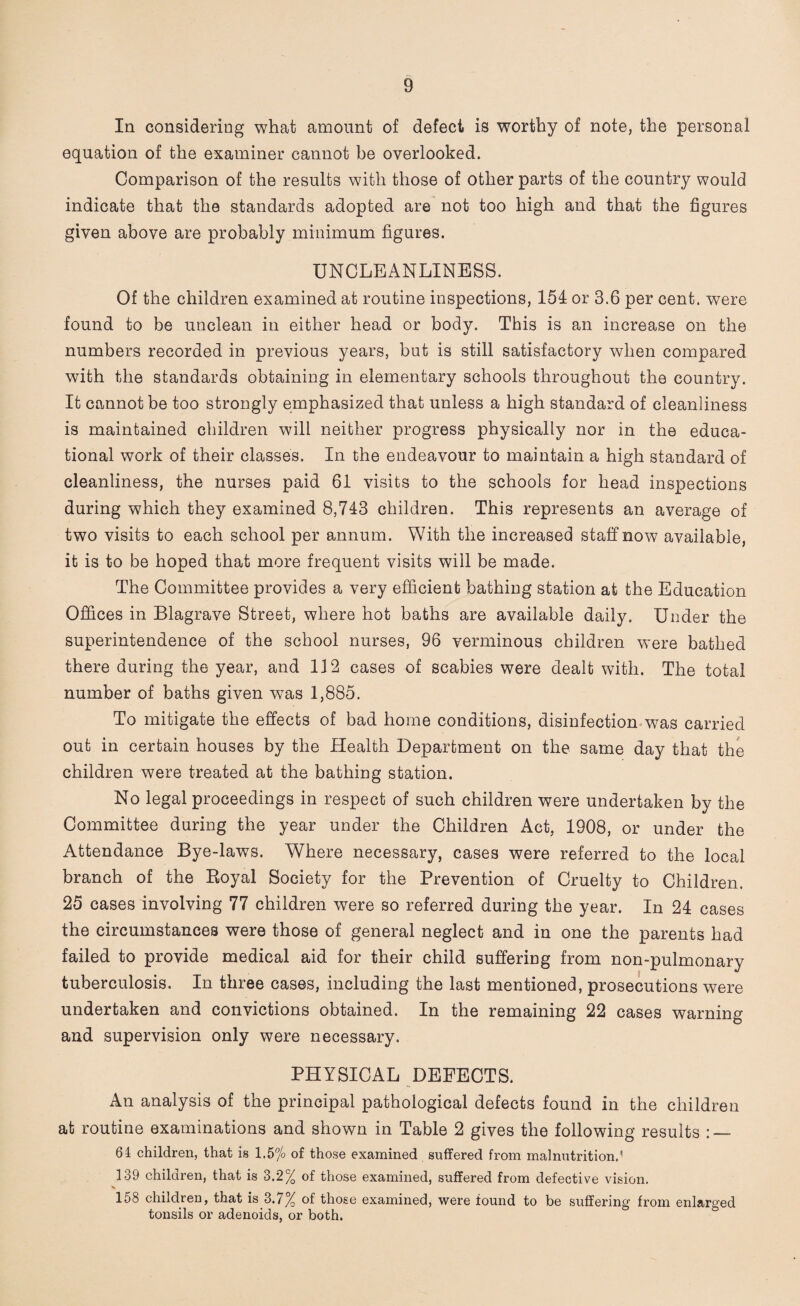 In considering what amount of defect is worthy of note, the personal equation of the examiner cannot be overlooked. Comparison of the results with those of other parts of the country would indicate that the standards adopted are not too high and that the figures given above are probably minimum figures. UNCLEANLINESS. Of the children examined at routine inspections, 154 or 3.6 per cent, were found to be unclean in either head or body. This is an increase on the numbers recorded in previous years, but is still satisfactory when compared with the standards obtaining in elementary schools throughout the country. It cannot be too strongly emphasized that unless a high standard of cleanliness is maintained children will neither progress physically nor in the educa¬ tional work of their classes. In the endeavour to maintain a high standard of cleanliness, the nurses paid 61 visits to the schools for head inspections during which they examined 8,743 children. This represents an average of two visits to each school per annum. With the increased staff now available, it is to be hoped that more frequent visits will be made. The Committee provides a very efficient bathing station at the Education Offices in Blagrave Street, where hot baths are available daily. Under the superintendence of the school nurses, 96 verminous children were bathed there during the year, and 112 cases of scabies were dealt with. The total number of baths given wTas 1,885. To mitigate the effects of bad home conditions, disinfection was carried out in certain houses by the Health Department on the same day that the children were treated at the bathing station. No legal proceedings in respect of such children were undertaken by the Committee during the year under the Children Act, 1908, or under the Attendance Bye-laws. Where necessary, cases were referred to the local branch of the Royal Society for the Prevention of Cruelty to Children. 25 cases involving 77 children were so referred during the year. In 24 cases the circumstances were those of general neglect and in one the parents had failed to provide medical aid for their child suffering from non-pulmonary tuberculosis. In three cases, including the last mentioned, prosecutions were undertaken and convictions obtained. In the remaining 22 cases warning and supervision only were necessary. PHYSICAL DEFECTS. An analysis of the principal pathological defects found in the children at routine examinations and shown in Table 2 gives the following results : — 64 children, that is 1.5% of those examined suffered from malnutrition.1 139 children, that is 3.2% of those examined, suffered from defective vision. 158 children, that is 3.7% of those examined, were found to be suffering from enlarged tonsils or adenoids, or both.
