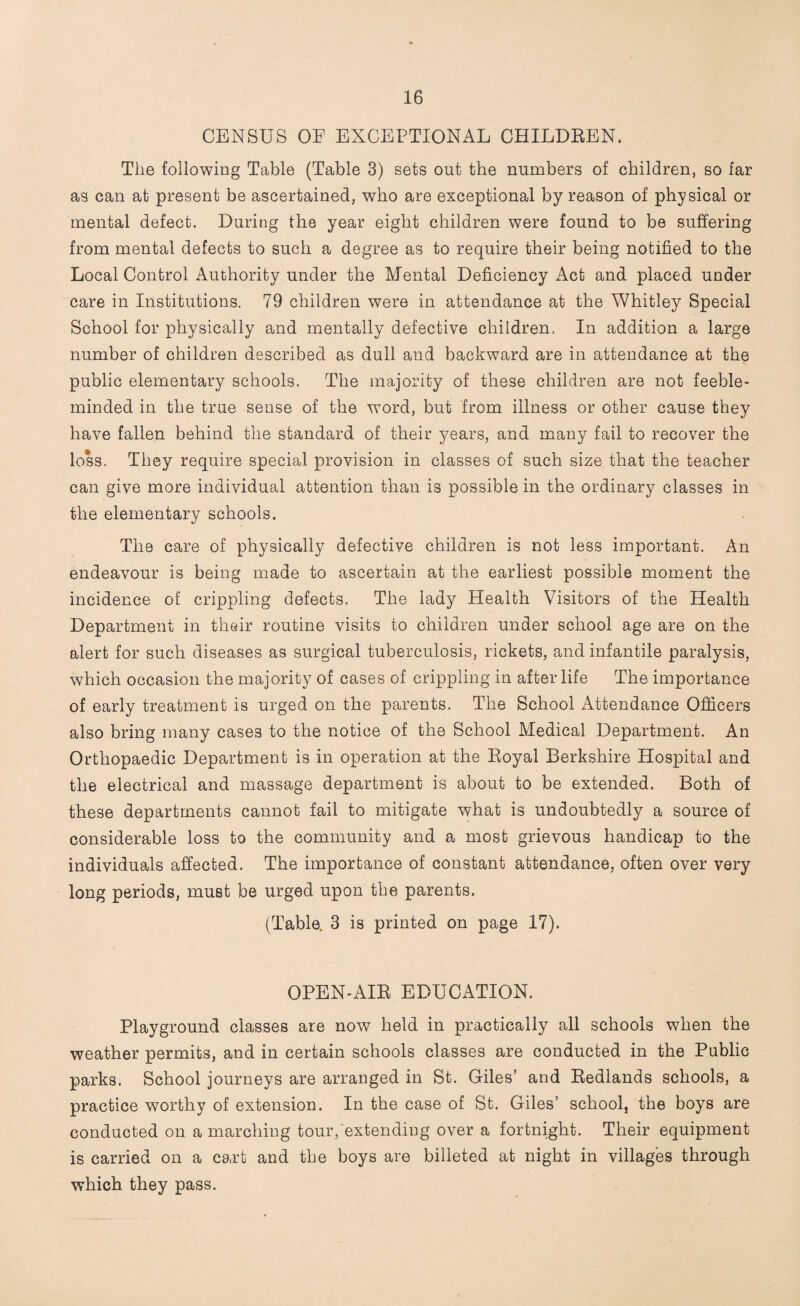 CENSUS OE EXCEPTIONAL CHILDREN. The following Table (Table 3) sets out the numbers of children, so far as can at present be ascertained, who are exceptional by reason of physical or mental defect. During the year eight children were found to be suffering from mental defects to such a degree as to require their being notified to the Local Control Authority under the Mental Deficiency Act and placed under care in Institutions. 79 children were in attendance at the Whitley Special School for physically and mentally defective children. In addition a large number of children described as dull and backward are in attendance at the public elementary schools. The majority of these children are not feeble¬ minded in the true sense of the word, but from illness or other cause they have fallen behind the standard of their years, and many fail to recover the loss. They require special provision in classes of such size that the teacher can give more individual attention than is possible in the ordinary classes in the elementary schools. The care of physically defective children is not less important. An endeavour is being made to ascertain at the earliest possible moment the incidence of crippling defects. The lady Health Visitors of the Health Department in their routine visits to children under school age are on the alert for such diseases as surgical tuberculosis, rickets, and infantile paralysis, which occasion the majority of cases of crippling in after life The importance of early treatment is urged on the parents. The School Attendance Officers also bring many cases to the notice of the School Medical Department. An Orthopaedic Department is in operation at the Royal Berkshire Hospital and the electrical and massage department is about to be extended. Both of these departments cannot fail to mitigate what is undoubtedly a source of considerable loss to the community and a most grievous handicap to the individuals affected. The importance of constant attendance, often over very long periods, must be urged upon the parents. (Table. 3 is printed on page 17). OPEN-AIR EDUCATION. Playground classes are now held in practically all schools when the weather permits, and in certain schools classes are conducted in the Public parks. School journeys are arranged in St. Giles’ and Redlands schools, a practice worthy of extension. In the case of St. Giles’ school, the boys are conducted on a marching tour, extending over a fortnight. Their equipment is carried on a cart and the boys are billeted at night in villages through which they pass.