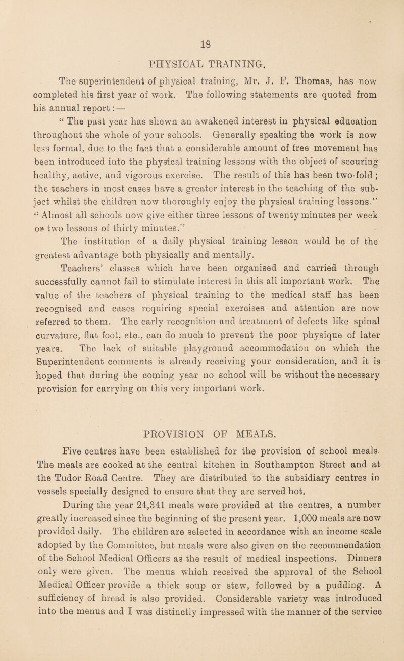 IB PHYSICAL TRAINING. The superintendent of physical training, Mr. J. F. Thomas, has now completed his first year of work. The following statements are quoted from his annual report:— “ The past year has shewn an awakened interest in physical education throughout the whole of your schools. Generally speaking the work is now less formal, due to the fact that a considerable amount of free movement has been introduced into the physical training lessons with the object of securing healthy, active, and vigorous exercise. The result of this has been two-fold; the teachers in most cases have a greater interest in the teaching of the sub¬ ject whilst the children now thoroughly enjoy the physical training lessons.” Almost all schools now give either three lessons of twenty minutes per week or two lessons of thirty minutes.” The institution of a daily physical training lesson would be of the greatest advantage both physically and mentally. Teachers’ classes which have been organised and carried through successfully cannot fail to stimulate interest in this all important work. The value of the teachers of physical training to the medical staff has been recognised and cases requiring special exercises and attention are now referred to them. The early recognition and treatment of defects like spinal curvature, flat foot, etc., can do much to prevent the poor physique of later years. The lack of suitable playground accommodation on which the Superintendent comments is already receiving your consideration, and it is hoped that during the coming year no school will be without the necessary provision for carrying on this very important work. PROVISION OP MEALS. Five centres have been established for the provision of school meals. The meals are cooked at the central kitchen in Southampton Street and at the Tudor Road Centre. They are distributed to the subsidiary centres in vessels specially designed to ensure that they are served hot. During the year 24,341 meals were provided at the centres, a number greatly increased since the beginning of the present year. 1,000 meals are now provided daily. The children are selected in accordance with an income scale adopted by the Committee, but meals were also given on the recommendation of the School Medical Officers as the result of medical inspections. Dinners only were given. The menus which received the approval of the School Medical Officer provide a thick soup or stew, followed by a pudding. A sufficiency of bread is also provided. Considerable variety was introduced into the menus and I was distinctly impressed with the manner of the service