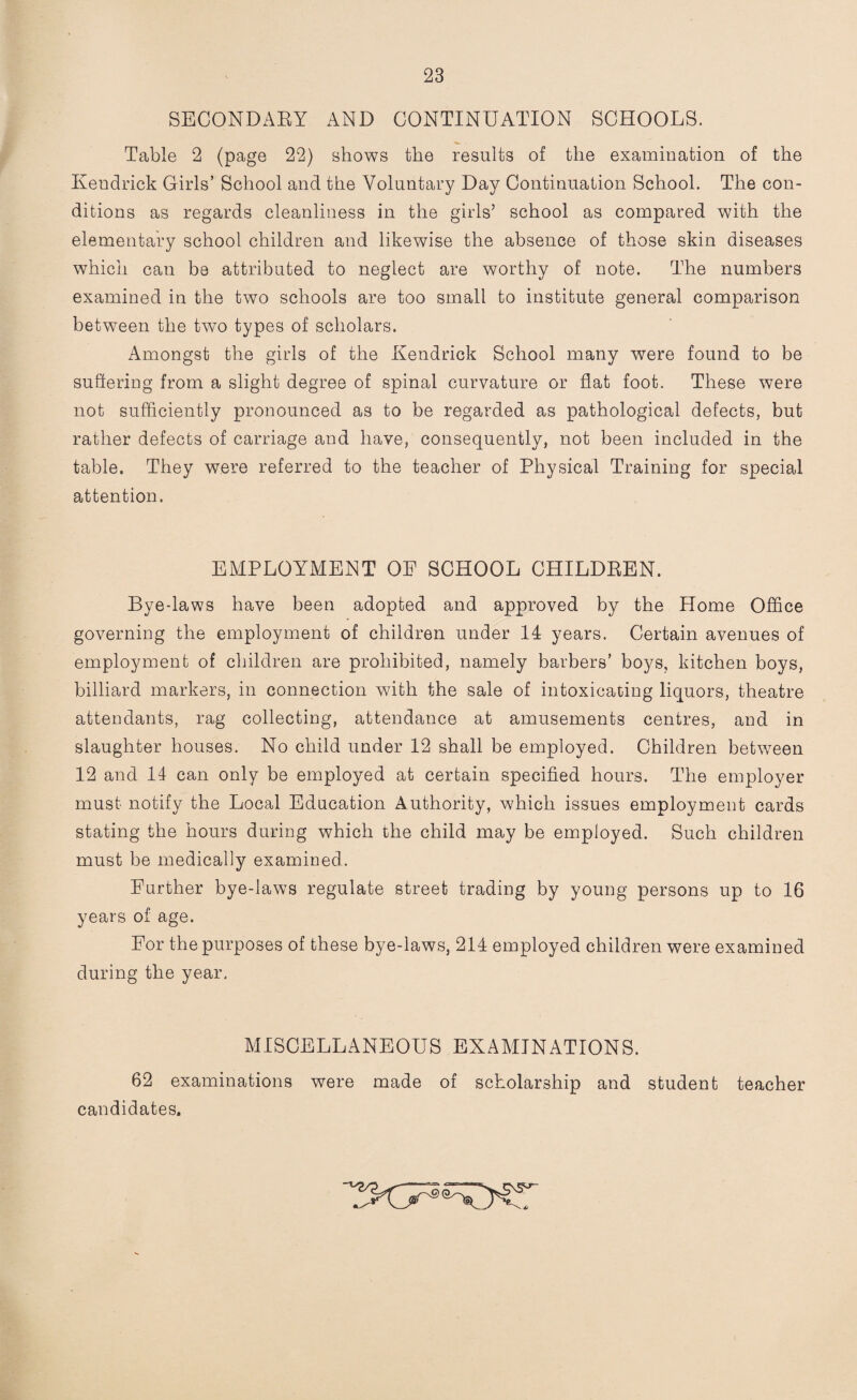 SECONDARY AND CONTINUATION SCHOOLS. Table 2 (page 22) shows the results of the examination of the Kendrick Girls’ School and the Voluntary Day Continuation School. The con¬ ditions as regards cleanliness in the girls’ school as compared with the elementary school children and likewise the absence of those skin diseases which can be attributed to neglect are worthy of note. The numbers examined in the two schools are too small to institute general comparison between the two types of scholars. Amongst the girls of the Kendrick School many were found to be suffering from a slight degree of spinal curvature or flat foot. These were not sufficiently pronounced as to be regarded as pathological defects, but rather defects of carriage and have, consequently, not been included in the table. They were referred to the teacher of Physical Training for special attention. EMPLOYMENT OE SCHOOL CHILDREN. Bye-laws have been adopted and approved by the Home Office governing the employment of children under 14 years. Certain avenues of employment of children are prohibited, namely barbers’ boys, kitchen boys, billiard markers, in connection with the sale of intoxicating liquors, theatre attendants, rag collecting, attendance at amusements centres, and in slaughter houses. No child under 12 shall be employed. Children between 12 and 14 can only be employed at certain specified hours. The employer must notify the Local Education Authority, which issues employment cards stating the hours during which the child may be employed. Such children must be medically examined. Further bye-laws regulate street trading by young persons up to 16 years of age. For the purposes of these bye-laws, 214 employed children were examined during the year. MISCELLANEOUS EXAMINATIONS. 62 examinations were made of scholarship and student teacher candidates.