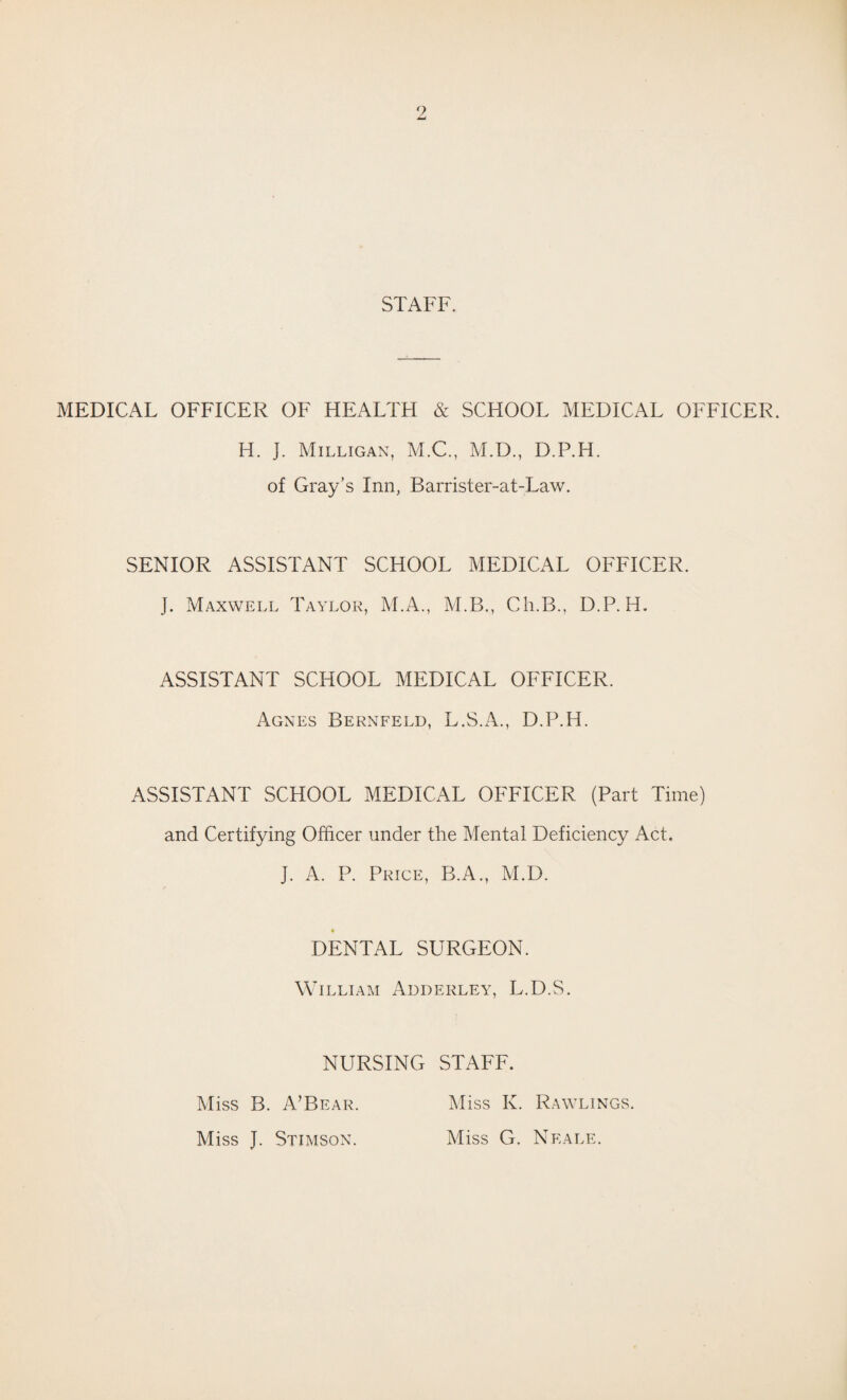 STAFF. MEDICAL OFFICER OF HEALTH & SCHOOL MEDICAL OFFICER. H. J. Milligan, M.C., M.D., D.P.H. of Gray’s Inn, Barrister-at-Law. SENIOR ASSISTANT SCHOOL MEDICAL OFFICER. J. Maxwell Taylor, M.A., M.B., Ch.B., D.P.H. ASSISTANT SCHOOL MEDICAL OFFICER. Agnes Bernfeld, L.S.A., D.P.H. ASSISTANT SCHOOL MEDICAL OFFICER (Part Time) and Certifying Officer under the Mental Deficiency Act. J. A. P. Price, B.A., M.D. * DENTAL SURGEON. William Adderley, L.D.S. NURSING STAFF. Miss B. A’Bear. Miss J. Stimson. Miss K. Rawlings. Miss G. Neale.