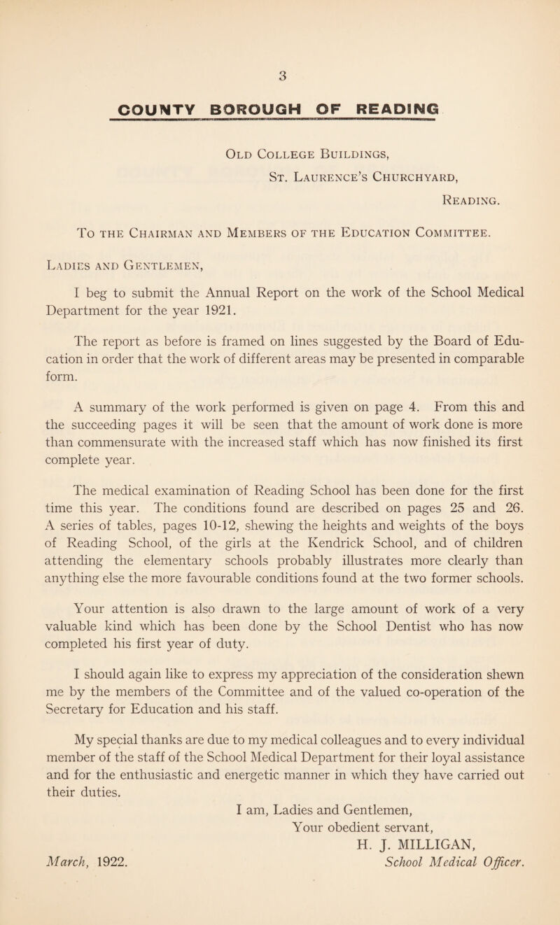 COUNTY BOROUGH OF READING Old College Buildings, St. Laurence’s Churchyard, Reading. To THE Chairman and Members of the Education Committee. Ladies and Gentlemen, I beg to submit the Annual Report on the work of the School Medical Department for the year 1921. The report as before is framed on lines suggested by the Board of Edu¬ cation in order that the work of different areas may be presented in comparable form. A summary of the work performed is given on page 4. From this and the succeeding pages it will be seen that the amount of work done is more than commensurate with the increased staff which has now finished its first complete year. The medical examination of Reading School has been done for the first time this year. The conditions found are described on pages 25 and 26. A series of tables, pages 10-12, shewing the heights and weights of the boys of Reading School, of the girls at the Kendrick School, and of children attending the elementary schools probably illustrates more clearly than anything else the more favourable conditions found at the two former schools. Your attention is also drawn to the large amount of work of a very valuable kind which has been done by the School Dentist who has now completed his first year of duty. I should again like to express my appreciation of the consideration shewn me by the members of the Committee and of the valued co-operation of the Secretary for Education and his staff. My special thanks are due to my medical colleagues and to every individual member of the staff of the School Medical Department for their loyal assistance and for the enthusiastic and energetic manner in which they have carried out their duties. I am, Ladies and Gentlemen, Your obedient servant, H. J. MILLIGAN, School Medical Officer. March, 1922.