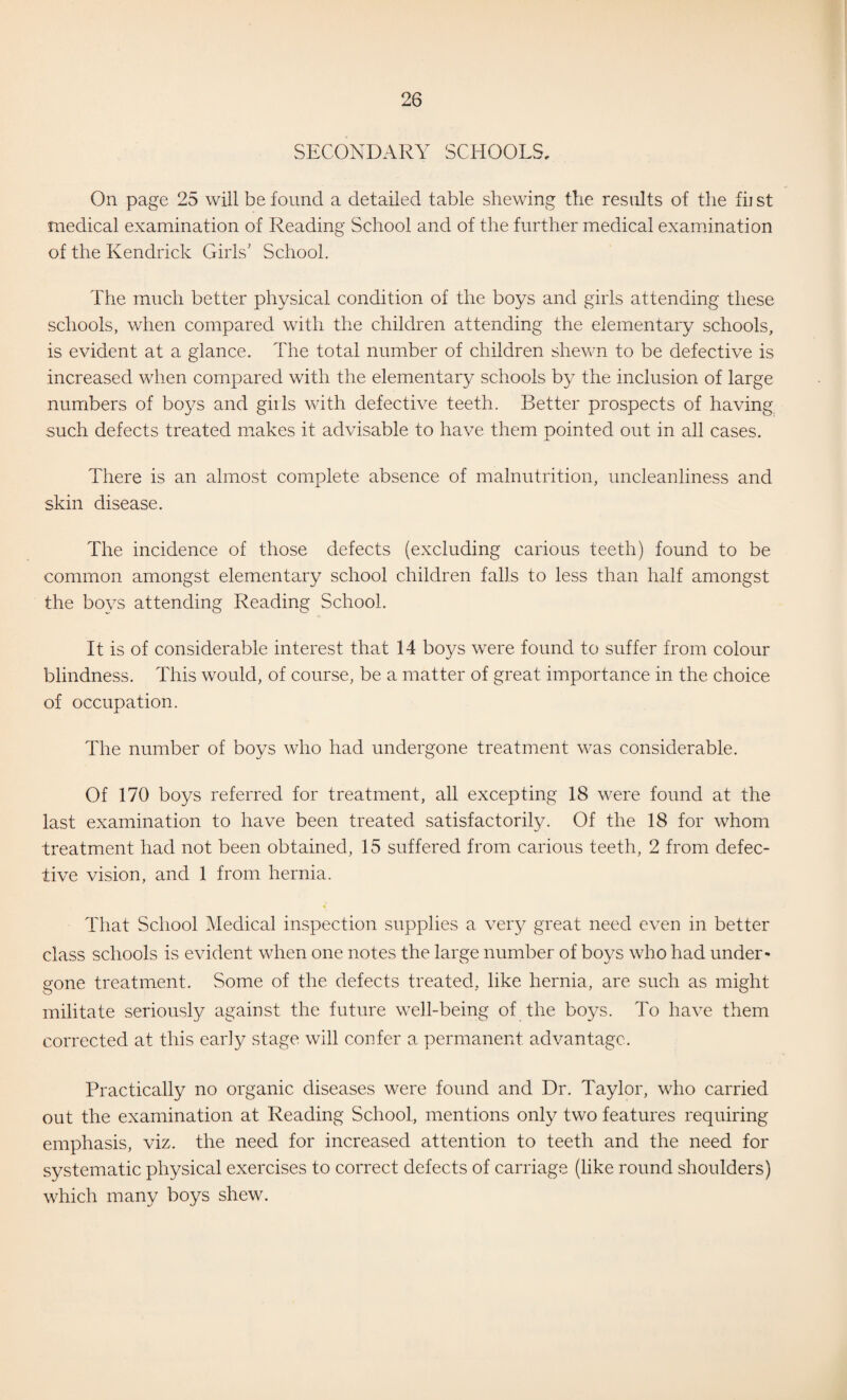 SECONDARY SCHOOLS, On page 25 will be found a detailed table shewing the results of the fii st medical examination of Reading School and of the further medical examination of the Kendrick Girls' School. The much better physical condition of the boys and girls attending these schools, when compared with the children attending the elementary schools, is evident at a glance. The total number of children shev/n to be defective is increased when compared with the elementary schools by the inclusion of large numbers of boj^s and girls with defective teeth. Better prospects of having such defects treated makes it advisable to have them pointed out in all cases. There is an almost complete absence of malnutrition, uncleanliness and skin disease. The incidence of those defects (excluding carious teeth) found to be common amongst elementary school children falls to less than half amongst the boys attending Reading School. It is of considerable interest that 14 boys were found to suffer from colour blindness. This would, of course, be a matter of great importance in the choice of occupation. The number of boys who had undergone treatment was considerable. Of 170 boys referred for treatment, all excepting 18 were found at the last examination to have been treated satisfactorily. Of the 18 for whom treatment had not been obtained, 15 suffered from carious teeth, 2 from defec¬ tive vision, and 1 from hernia. That School Medical inspection supplies a very great need even in better class schools is evident when one notes the large number of boys who had under¬ gone treatment. Some of the defects treated, like hernia, are such as might militate seriously against the future well-being of the bo^^s. To have them corrected at this early stage will confer a permanent advantage. Practically no organic diseases were found and Dr. Taylor, who carried out the examination at Reading School, mentions only two features requiring emphasis, viz. the need for increased attention to teeth and the need for systematic physical exercises to correct defects of carriage (like round shoulders) which many boys shew.