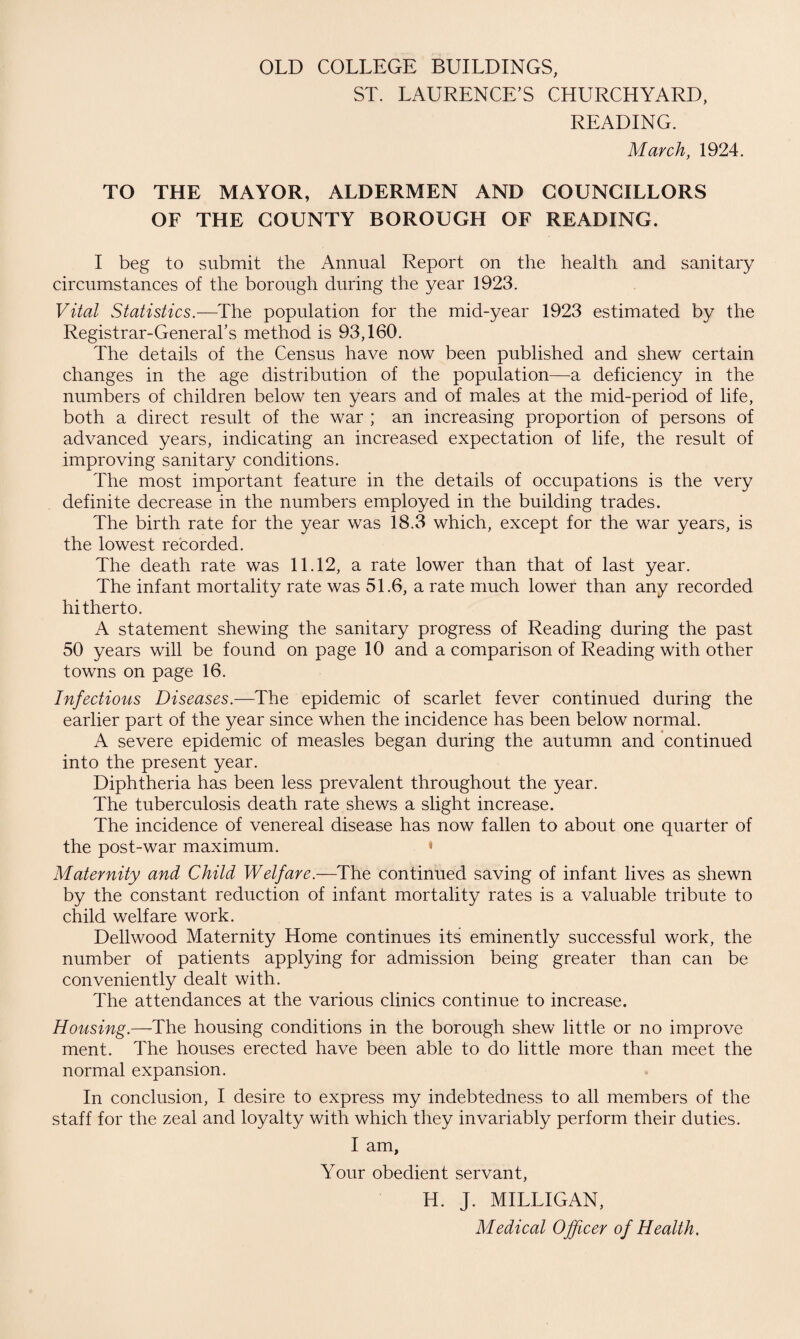 OLD COLLEGE BUILDINGS, ST. LAURENCE’S CHURCHYARD, READING. March, 1924. TO THE MAYOR, ALDERMEN AND COUNCILLORS OF THE COUNTY BOROUGH OF READING. I beg to submit the Annual Report on the health and sanitary circumstances of the borough during the year 1923. Vital Statistics.—The population for the mid-year 1923 estimated by the Registrar-General’s method is 93,160. The details of the Census have now been published and shew certain changes in the age distribution of the population—a deficiency in the numbers of children below ten years and of males at the mid-period of life, both a direct result of the war ; an increasing proportion of persons of advanced years, indicating an increased expectation of life, the result of improving sanitary conditions. The most important feature in the details of occupations is the very definite decrease in the numbers employed in the building trades. The birth rate for the year was 18.3 which, except for the war years, is the lowest recorded. The death rate was 11.12, a rate lower than that of last year. The infant mortality rate was 51.6, a rate much lower than any recorded hitherto. A statement shewing the sanitary progress of Reading during the past 50 years will be found on page 10 and a comparison of Reading with other towns on page 16. Infectious Diseases.—The epidemic of scarlet fever continued during the earlier part of the year since when the incidence has been below normal. A severe epidemic of measles began during the autumn and continued into the present year. Diphtheria has been less prevalent throughout the year. The tuberculosis death rate shews a slight increase. The incidence of venereal disease has now fallen to about one quarter of the post-war maximum. « Maternity and Child Welfare.—The continued saving of infant lives as shewn by the constant reduction of infant mortality rates is a valuable tribute to child welfare work. Dellwood Maternity Home continues its eminently successful work, the number of patients applying for admission being greater than can be conveniently dealt with. The attendances at the various clinics continue to increase. Housing.—-The housing conditions in the borough shew little or no improve ment. The houses erected have been able to do little more than meet the normal expansion. In conclusion, I desire to express my indebtedness to all members of the staff for the zeal and loyalty with which they invariably perform their duties. I am. Your obedient servant, Id. J. MILLIGAN, Medical Officer of Health.