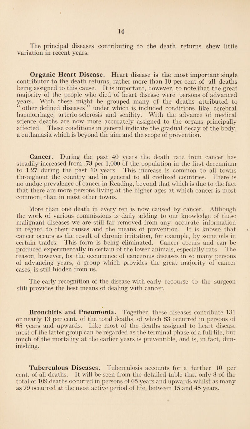 The principal diseases contributing to the death returns shew little variation in recent years. Organic Heart Disease. Heart disease is the most important single contributor to the death returns, rather more than 10 per cent of all deaths being assigned to this cause. It is important, however, to note that the great majority of the people who died of heart disease were persons of advanced years. With these might be grouped many of the deaths attributed to “ other defined diseases ” under which is included conditions like cerebral haemorrhage, arterio-sclerosis and senility. With the advance of medical science deaths are now more accurately assigned to the organs principally affected. These conditions in general indicate the gradual decay of the body, a euthanasia which is beyond the aim and the scope of prevention. Cancer. During the past 40 years the death rate from cancer has steadily increased from .73 per 1,000 of the population in the first decennium to 1.27 during the past 10 years. This increase is common to all towns throughout the country and in general to all civilized countries. There is no undue prevalence of cancer in Reading, beyond that which is due to the fact that there are more persons living at the higher ages at which cancer is most common, than in most other towns. More than one death in every ten is now caused by cancer. Although the work of various commissions is daily adding to our knowledge of these malignant diseases we are still far removed from any accurate information in regard to their causes and the means of prevention. It is known that cancer occurs as the result of chronic irritation, for example, by some oils in certain trades. This form is being eliminated. Cancer occurs and can be produced experimentally in certain of the lower animals, especially rats. The reason, however, for the occurrence of cancerous diseases in so many persons of advancing years, a group which provides the great majority of cancer cases, is still hidden from us. The early recognition of the disease with early recourse to the surgeon still provides the best means of dealing with cancer. Bronchitis and Pneumonia. Together, these diseases contribute 131 or nearly 13 per cent, of the total deaths, of which 83 occurred in persons of 65 years and upwards. Like most of the deaths assigned to heart disease most of the latter group can be regarded as the terminal phase of a full life, but much of the mortality at the earlier years is preventable, and is, in fact, dim¬ inishing. Tuberculous Diseases. Tuberculosis accounts for a further 10 per cent, of all deaths. It will be seen from the detailed table that only 3 of the total of 109 deaths occurred in persons of 65 years and upwards whilst as many as 79 occurred at the most active period of life, between 15 and 45 years.