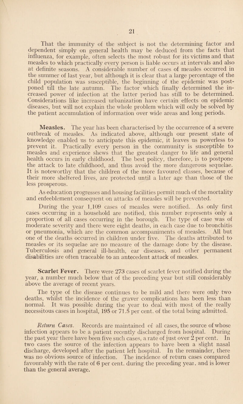 That the immunity of the subject is not the determining factor and dependent simply on general health may be deduced from the facts that influenza, for example, often selects the most robust for its victims and that measles to which practically every person is liable occurs at intervals and also at definite seasons. A considerable number of cases of measles occurred in the summer of last year, but although it is clear that a large percentage of the child population was susceptible, the beginning of the epidemic was post¬ poned till the late autumn. The factor which finally determined the in¬ creased power of infection at the latter period has still to be determined. Considerations like increased urbanization have certain effects on epidemic diseases, but will not explain the whole problem which will only be solved by the patient accumulation of information over wide areas and long periods. Measles. The year has been characterised b}^ the occurrence of a severe outbreak of measles. As indicated above, although our present state of knowledge enabled us to anticipate this epidemic, it leaves us powerless to prevent it. Practically every person in the community is susceptible to measles and experience shews that the greatest danger to life and general health occurs in early childhood. The best policy, therefore, is to postpone the attack to late childhood, and thus avoid the more dangerous sequelae. It is noteworthy that the children of the more favoured classes, because of their more sheltered lives, are protected until a later age than those of the less prosperous. As education progresses and housing facilities permit much of the mortality and enfeeblement consequent on attacks of measles will be prevented. During the year 1,109 cases of measles were notified. As only first cases occurring in a household are notified, this number represents only a proportion of all cases occurring in the borough. The type of case was of moderate severity and there were eight deaths, in each case due to bronchitis or pneumonia, which are the common accompaniments of measles. All but one of the deaths occurred in children under five. The deaths attributed to measles or its sequelae are no measure of the damage done by the disease. Tuberculosis and general ill-health, ear diseases, and other permanent disabilities are often traceable to an antecedent attack of measles. Scarlet Fever. There were 273 cases of scarlet fever notified during the year, a number much below that of the preceding year but still considerably above the average of recent years. The type of the disease continues to be mild and there were only two deaths, whilst the incidence of the graver complications has been less than normal. It was possible during the year to deal with most of the really necessitous cases in hospital, 195 or 71.5 per cent, of the total being admitted. Return Cases. Records are maintained of all cases, the source of whose infection appears to be a patient recently discharged from hospital. During the past year there have been five such cases, a rate of just over 2 per cent. In two cases the source of the infection appears to have been a slight nasal discharge, developed after the patient left hospital. In the remainder, there was no obvious source of infection. The incidence of return cases compared favourably with the rate of 6 per cent, during the preceding year, and is lower than the general average.