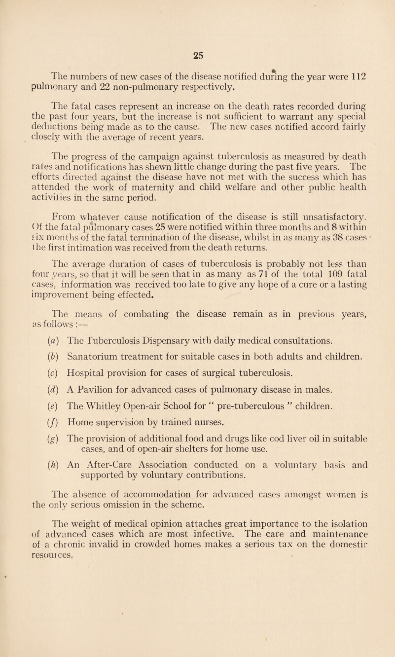 The numbers of new cases of the disease notified during the year were 112 pulmonary and 22 non-pulmonary respectively. The fatal cases represent an increase on the death rates recorded during the past four years, but the increase is not sufficient to warrant any special deductions being made as to the cause. The new cases notified accord fairly closely with the average of recent years. The progress of the campaign against tuberculosis as measured by death rates and notifications has shewn little change during the past five years. The efforts directed against the disease have not met with the success which has attended the work of maternity and child welfare and other public health activities in the same period. From whatever cause notification of the disease is still unsatisfactory. Of the fatal pulmonary cases 25 were notified within three months and 8 within s ix months of the fatal termination of the disease, whilst in as many as 38 cases the first intimation was received from the death returns. The average duration of cases of tuberculosis is probably not less than four years, so that it will be seen that in as many as 71 of the total 109 fatal cases, information was received too late to give any hope of a cure or a lasting improvement being effected. The means of combating the disease remain as in previous years, as follows:— (a) The Tuberculosis Dispensary with daily medical consultations. (&) Sanatorium treatment for suitable cases in both adults and children. (c) Hospital provision for cases of surgical tuberculosis. (d) A Pavilion for advanced cases of pulmonary disease in males. (e) The Whitley Open-air School for “ pre-tuberculous ” children. (/) Home supervision by trained nurses. (g) The provision of additional food and drugs like cod liver oil in suitable cases, and of open-air shelters for home use. (h) An After-Care Association conducted on a voluntary basis and supported by voluntary contributions. The absence of accommodation for advanced cases amongst women is the only serious omission in the scheme. The weight of medical opinion attaches great importance to the isolation of advanced cases which are most infective. The care and maintenance of a chronic invalid in crowded homes makes a serious tax on the domestic resources,