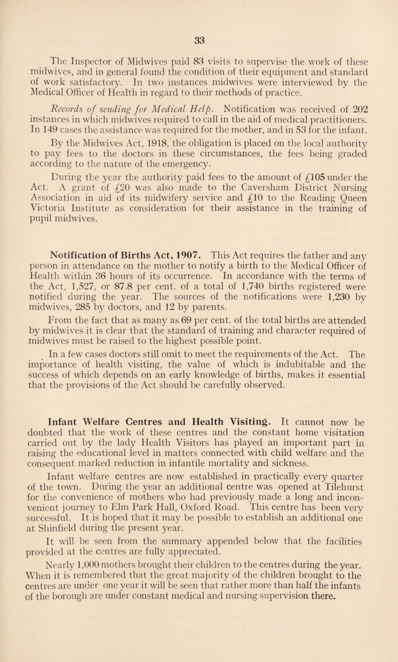 Tlie Inspector of Midwives paid 83 visits to supervise the work of these midwives, and in general found the condition of their equipment and standard of work satisfactory. In two instances midwives were interviewed by the Medical Officer of Health in regard to their methods of practice. Records of sending for Medical Help. Notification was received of 202 instances in which midwives required to call in the aid of medical practitioners. In 149 cases the assistance was required for the mother, and in 53 for the infant. By the Midwives Act, 1918, the obligation is placed on the local authority to pay fees to the doctors in these circumstances, the fees being graded according to the nature of the emergency. During the year the authority paid fees to the amount of £105 under the Act. A grant of £20 was also made to the Caversham District Nursing Association in aid of its midwifery service and £10 to the Reading Queen Victoria Institute as consideration for their assistance in the training of pupil midwives. Notification of Births Act, 1907. This Act requires the father and any person in attendance on the mother to notify a birth to the Medical Officer of Health within 36 hours of its occurrence. In accordance with the terms of the Act, 1,527, or 87.8 per cent, of a total of 1,740 births registered were notified during the year. The sources of the notifications were 1,230 by midwives, 285 by doctors, and 12 by parents. From the fact that as many as 69 per cent, of the total births are attended by midwives it is clear that the standard of training and character required of midwives must be raised to the highest possible point. In a few cases doctors still omit to meet the requirements of the Act. The importance of health visiting, the value of which is indubitable and the success of which depends on an early knowledge of births, makes it essential that the provisions of the Act should be carefully observed. Infant Welfare Centres and Health Visiting. It cannot now be doubted that the work of these centres and the constant home visitation carried out by the lady Health Visitors has played an important part in raising the educational level in matters connected with child welfare and the consequent marked reduction in infantile mortality and sickness. Infant welfare centres are now established in practically every quarter of the town. During the year an additional centre was opened at Tilehurst for the convenience of mothers who had previously made a long and incon¬ venient journey to Elm Park Hall, Oxford Road. This centre has been very successful. It is hoped that it may be possible to establish an additional one at Shinfield during the present year. It will be seen from the summary appended below that the facilities provided at the centres are fully appreciated. Nearly 1,000 mothers brought their children to the centres during the year. When it is remembered that the great majority of the children brought to the centres are under one year it will be seen that rather more than half the infants of the borough are under constant medical and nursing supervision there.