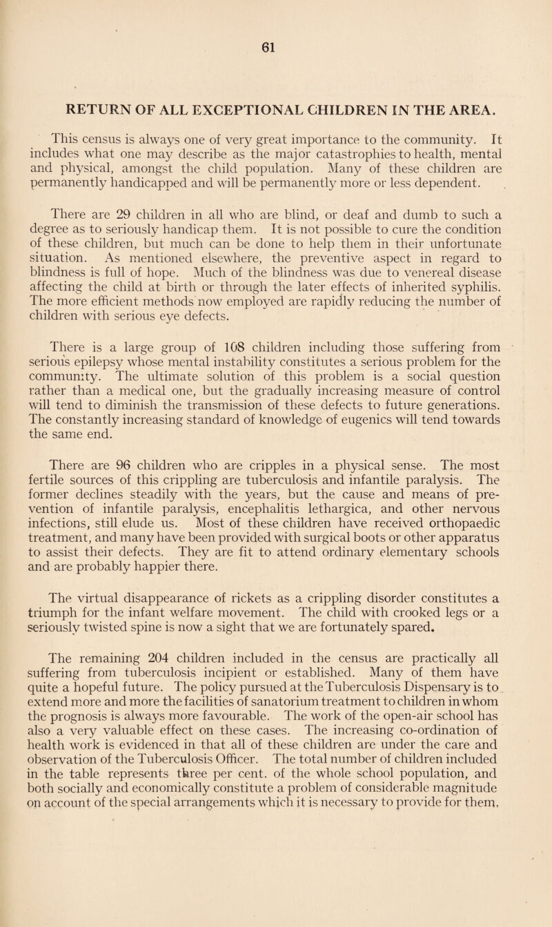 RETURN OF ALL EXCEPTIONAL CHILDREN IN THE AREA. This census is always one of very great importance to the community. It includes what one may describe as the major catastrophies to health, mental and physical, amongst the child population. Many of these children are permanently handicapped and will be permanently more or less dependent. There are 29 children in all who are blind, or deaf and dumb to such a degree as to seriously handicap them. It is not possible to cure the condition of these children, but much can be done to help them in their unfortunate situation. As mentioned elsewhere, the preventive aspect in regard to blindness is full of hope. Much of the blindness was due to venereal disease affecting the child at birth or through the later effects of inherited syphilis. The more efficient methods now employed are rapidly reducing the number of children with serious eye defects. There is a large group of 108 children including those suffering from serious epilepsy whose mental instability constitutes a serious problem for the community. The ultimate solution of this problem is a social question rather than a medical one, but the gradually increasing measure of control will tend to diminish the transmission of these defects to future generations. The constantly increasing standard of knowledge of eugenics will tend towards the same end. There are 96 children who are cripples in a physical sense. The most fertile sources of this crippling are tuberculosis and infantile paralysis. The former declines steadily with the years, but the cause and means of pre¬ vention of infantile paralysis, encephalitis lethargica, and other nervous infections, still elude us. Most of these children have received orthopaedic treatment, and many have been provided with surgical boots or other apparatus to assist their defects. They are fit to attend ordinary elementary schools and are probably happier there. The virtual disappearance of rickets as a crippling disorder constitutes a triumph for the infant welfare movement. The child with crooked legs or a seriously twisted spine is now a sight that we are fortunately spared. The remaining 204 children included in the census are practically all suffering from tuberculosis incipient or established. Many of them have quite a hopeful future. The policy pursued at the Tuberculosis Dispensary is to extend more and more the facilities of sanatorium treatment to children in whom the prognosis is always more favourable. The work of the open-air school has also a very valuable effect on these cases. The increasing co-ordination of health work is evidenced in that all of these children are under the care and observation of the Tuberculosis Officer. The total number of children included in the table represents three per cent, of the whole school population, and both socially and economically constitute a problem of considerable magnitude on account of the special arrangements which it is necessary to provide for them.
