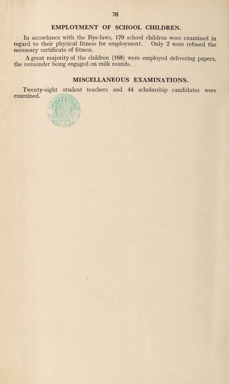 EMPLOYMENT OF SCHOOL CHILDREN. In accordance with the Bye-laws, 179 school children were examined in regard to their physical fitness for employment. Only 2 were refused the necessary certificate of fitness. A great majority of the children (168) were employed delivering papers, the remainder being engaged on milk rounds. MISCELLANEOUS EXAMINATIONS. Twenty-eight student teachers and 44 scholarship candidates were examined.