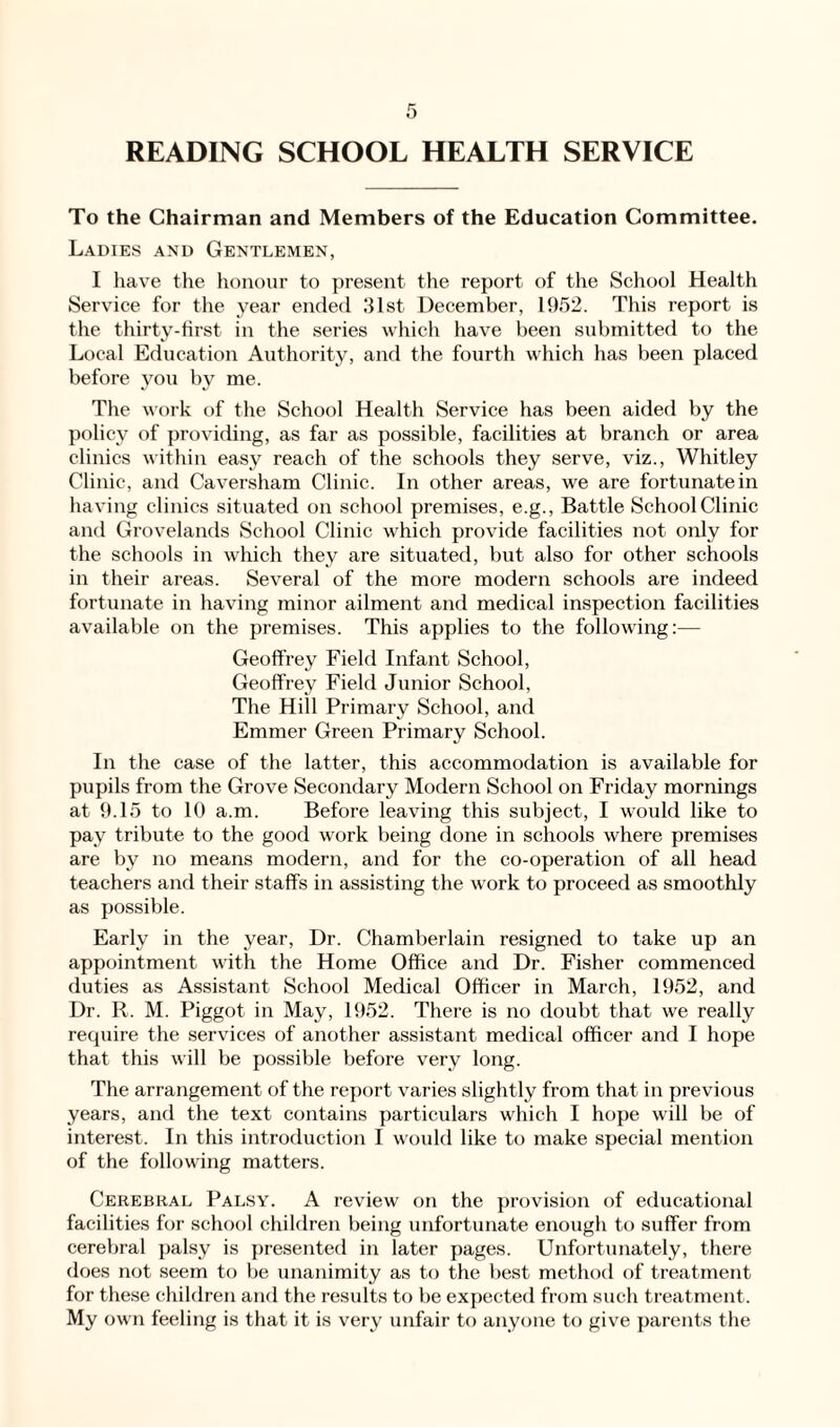 READING SCHOOL HEALTH SERVICE To the Chairman and Members of the Education Committee. Ladies and Gentlemen, I have the honour to present the report of the School Health Service for the year ended 31st December, 1952. This report is the thirty-first in the series which have been submitted to the Local Education Authority, and the fourth which has been placed before you by me. The work of the School Health Service has been aided by the policy of providing, as far as possible, facilities at branch or area clinics within easy reach of the schools they serve, viz., Whitley Clinic, and Caversham Clinic. In other areas, we are fortunate in having clinics sit uated on school premises, e.g., Battle School Clinic and Grovelands School Clinic which provide facilities not only for the schools in which they are situated, but also for other schools in their areas. Several of the more modern schools are indeed fortunate in having minor ailment and medical inspection facilities available on the premises. This applies to the following:— Geoffrey Field Infant School, Geoffrey Field Junior School, The Hill Primary School, and Emmer Green Primary School. In the case of the latter, this accommodation is available for pupils from the Grove Secondary Modern School on Friday mornings at 9.15 to 10 a.m. Before leaving this subject, I would like to pay tribute to the good work being done in schools where premises are by no means modern, and for the co-operation of all head teachers and their staffs in assisting the work to proceed as smoothly as possible. Early in the year, Dr. Chamberlain resigned to take up an appointment with the Home Office and Dr. Fisher commenced duties as Assistant School Medical Officer in March, 1952, and Dr. R. M. Piggot in May, 1952. There is no doubt that we really require the services of another assistant medical officer and I hope that this will be possible before very long. The arrangement of the report varies slightly from that in previous years, and the text contains particulars which I hope will be of interest. In this introduction I would like to make special mention of the following matters. Cerebral Palsy. A review on the provision of educational facilities for school children being unfortunate enough to suffer from cerebral palsy is presented in later pages. Unfortunately, there does not seem to be unanimity as to the best method of treatment for these children and the results to be expected from such treatment. My own feeling is that it is very unfair to anyone to give parents the