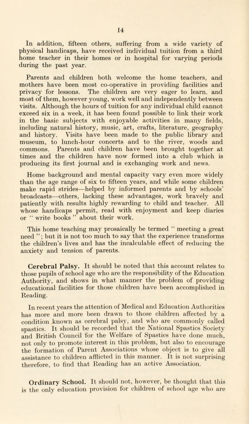 In addition, fifteen others, suffering from a wide variety of physical handicaps, have received individual tuition from a third home teacher in their homes or in hospital for varying periods during the past year. Parents and children both welcome the home teachers, and mothers have been most co-operative in providing facilities and privacy for lessons. The children are very eager to learn, and most of them, however young, work well and independently between visits. Although the hours of tuition for any individual child cannot exceed six in a week, it has been found possible to link their work in the basic subjects with enjoyable activities in many fields, including natural history, music, art, crafts, literature, geography and history. Visits have been made to the public library and museum, to lunch-hour concerts and to the river, woods and commons. Parents and children have been brought together at times and the children have now formed into a club which is producing its first journal and is exchanging work and news. Home background and mental capacity vary even more widely than the age range of six to fifteen years, and while some children make rapid strides—helped by informed parents and by schools’ broadcasts—others, lacking these advantages, work bravely and patiently with results highly rewarding to child and teacher. All whose handicaps permit, read with enjoyment and keep diaries or “ write books ” about their work. This home teaching may prosaically be termed “ meeting a great need ”; but it is not too much to say that the experience transforms the children’s lives and has the incalculable effect of reducing the anxiety and tension of parents. Cerebral Palsy. It should be noted that this account relates to those pupils of school age who are the responsibility of the Education Authority, and shows in what manner the problem of providing educational facilities for those children have been accomplished in Reading. In recent years the attention of Medical and Education Authorities has more and more been drawn to those children affected by a condition known as cerebral palsy, and who are commonly called spastics. It should be recorded that the National Spastics Society and British Council for the Welfare of Spastics have done much, not only to promote interest in this problem, but also to encourage the formation of Parent Associations whose object is to give all assistance to children afflicted in this manner. It is not surprising therefore, to find that Reading has an active Association. Ordinary School. It should not, however, be thought that this is the only education provision for children of school age who are
