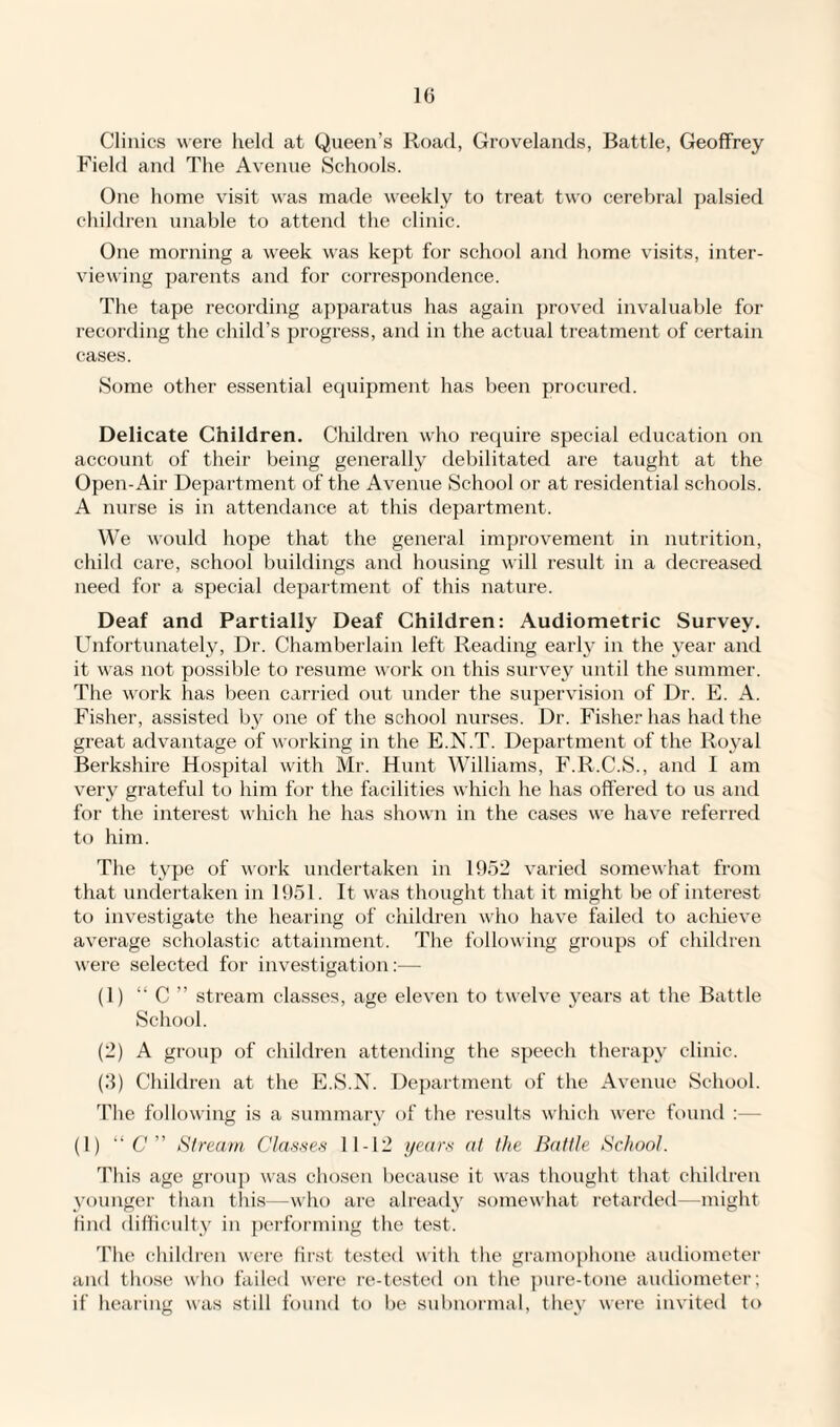 Clinics were held at Queen’s Road, Grovelands, Battle, Geoffrey Field and The Avenue Schools. One home visit was made weekly to treat two cerebral palsied children unable to attend the clinic. One morning a week was kept for school and home visits, inter¬ viewing parents and for correspondence. The tape recording apparatus has again proved invaluable for recording the child’s progress, and in the actual treatment of certain cases. Some other essential equipment has been procured. Delicate Children. Children who require special education on account of their being generally debilitated are taught at the Open-Aii- Department of the Avenue School or at residential schools. A nurse is in attendance at this department. We would hope that the general improvement in nutrition, child care, school buildings and housing will result in a decreased need for a special department of this nature. Deaf and Partially Deaf Children: Audiometric Survey. Unfortunately, Dr. Chamberlain left Reading early in the year and it was not possible to resume work on this survey until the summer. The work has been carried out under the supervision of Dr. E. A. Fisher, assisted by one of the school nurses. Dr. Fisher has had the great advantage of working in the E.N.T. Department of the Royal Berkshire Hospital with Mr. Hunt Williams, F.R.C.S., and I am very grateful to him for the facilities which he has offered to us and for the interest which he has shown in the cases we have referred to him. The type of work undertaken in 1952 varied somewhat from that undertaken in 1951. It was thought that it might be of interest to investigate the hearing of children who have failed to achieve average scholastic attainment. The following groups of children were selected for investigation:— (1) “ C ” stream classes, age eleven to twelve years at the Battle School. (2) A group of children attending the speech therapy clinic. (3) Children at the E.S.N. Department of the Avenue School. The following is a summary of the results which were found :— (1) “C” Stream Classes 11-12 years at the Battle School. This age group was chosen because it was thought that children younger than this—who are already somewhat retarded—might find difficulty in performing the test. The children were first tested with the gramophone audiometer and those who failed were re-tested on the pure-tone audiometer; if hearing was still found to be subnormal, they were invited to