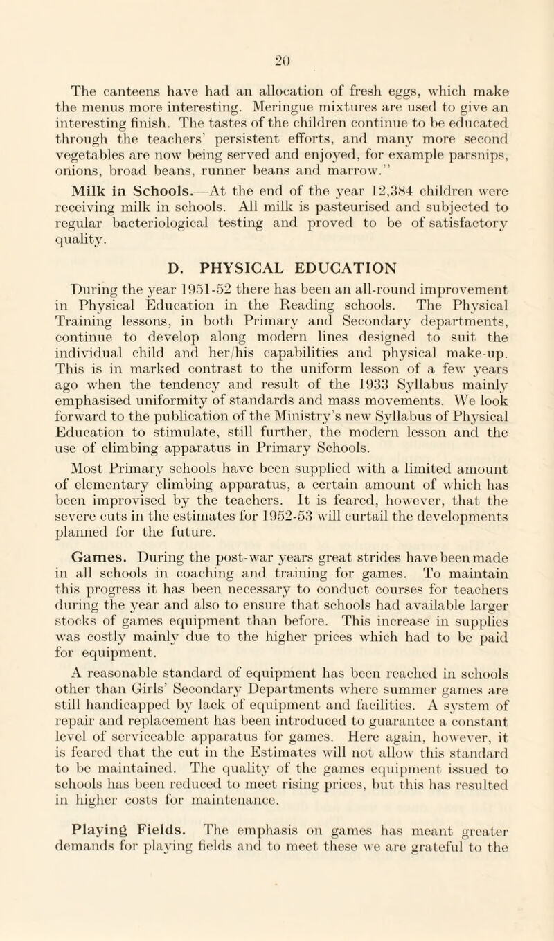 The canteens have had an allocation of fresh eggs, which make the menus more interesting. Meringue mixtures are used to give an interesting finish. The tastes of the children continue to he educated through the teachers’ persistent efforts, and many more second vegetables are now being served and enjoyed, for example parsnips, onions, broad beans, runner beans and marrow.” Milk in Schools.—At the end of the year 12,.‘184 children were receiving milk in schools. All milk is pasteurised and subjected to regular bacteriological testing and proved to be of satisfactory quality. D. PHYSICAL EDUCATION During the year 1951-52 there has been an all-round improvement in Physical Education in the Reading schools. The Physical Training lessons, in both Primary and Secondary departments, continue to develop along modern lines designed to suit the individual child and her/his capabilities and physical make-up. This is in marked contrast to the uniform lesson of a few years ago when the tendency and result of the 1933 Syllabus mainly emphasised uniformity of standards and mass movements. We look forward to the publication of the Ministry’s new Syllabus of Phj'sical Education to stimulate, still further, the modern lesson and the use of climbing apparatus in Primary Schools. Most Primary schools have been supplied with a limited amount of elementary climbing apparatus, a certain amount of which has been improvised by the teachers. It is feared, however, that the severe cuts in the estimates for 1952-53 will curtail the developments planned for the future. Games. During the post-war years great strides have been made in all schools in coaching and training for games. To maintain this progress it has been necessary to conduct courses for teachers during the year and also to ensure that schools had available larger stocks of games equipment than before. This increase in supplies was costly mainly due to the higher prices which had to be paid for equipment. A reasonable standard of equipment has been reached in schools other than Girls’ Secondary Departments where summer games are still handicapped by lack of equipment and facilities. A system of repair and replacement has been introduced to guarantee a constant level of serviceable apparatus for games. Here again, however, it is feared that the cut in the Estimates will not allow this standard to be maintained. The quality of the games equipment issued to schools has been reduced to meet rising prices, but this has resulted in higher costs for maintenance. Playing Fields. The emphasis on games has meant greater demands for playing fields and to meet these we are grateful to the