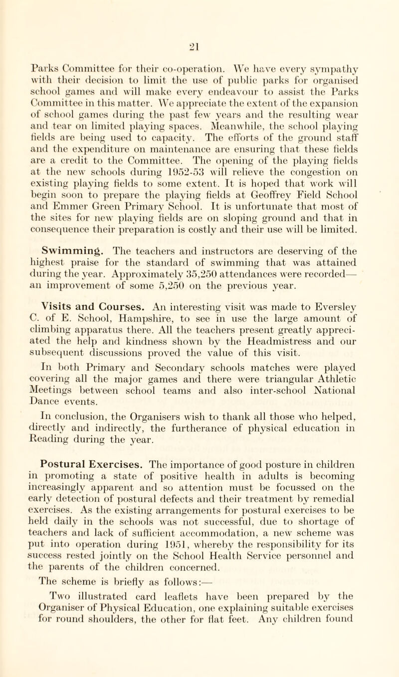 Parks Committee for their co-operation. We have every sympathy with their decision to limit the use of public parks for organised school games and will make every endeavour to assist the Parks Committee in this matter. We appreciate the extent of the expansion of school games during the past few years and the resulting wear and tear on limited playing spaces. Meanwhile, the school playing fields are being used to capacity. The efforts of the ground staff and the expenditure on maintenance are ensuring that these fields are a credit to the Committee. The opening of the playing fields at the new schools during 1952-53 will relieve the congestion on existing playing fields to some extent. It is hoped that work will begin soon to prepare the playing fields at Geoffrey Field School and Emmer Green Primary School. It is unfortunate that most of the sites for new playing fields are on sloping ground and that in consequence their preparation is costly and their use will be limited. Swimming. The teachers and instructors are deserving of the highest praise for the standard of swimming that was attained during the year. Approximately 35,250 attendances were recorded— an improvement of some 5,250 on the previous year. Visits and Courses. An interesting visit was made to Eversley C. of E. School, Hampshire, to see in use the large amount of climbing apparatus there. All the teachers present greatly appreci¬ ated the help and kindness shown by the Headmistress and our subsequent discussions proved the value of this visit. In both Primary and Secondary schools matches were played covering all the major games and there were triangular Athletic Meetings between school teams and also inter-school National Dance events. In conclusion, the Organisers wish to thank all those who helped, directly and indirectly, the furtherance of physical education in Reading during the year. Postural Exercises. The importance of good posture in children in promoting a state of positive health in adults is becoming increasingly apparent and so attention must be focussed on the early detection of postural defects and their treatment by remedial exercises. As the existing arrangements for postural exercises to be held daily in the schools was not successful, due to shortage of teachers and lack of sufficient accommodation, a new scheme was put into operation during 1951, whereby the responsibility for its success rested jointly on the School Health Service personnel and the parents of the children concerned. The scheme is briefly as follows:— Two illustrated card leaflets have been prepared by the Organiser of Physical Education, one explaining suitable exercises for round shoulders, the other for flat feet. Any children found