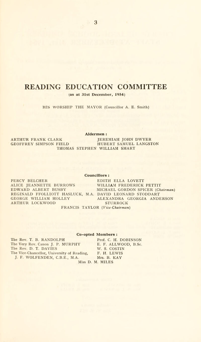 READING EDUCATION COMMITTEE (as at 31st December, 1954) HIS WORSHIP THE MAYOR (Councillor A. E. Smith) Aldermen : ARTHUR FRANK CLARK JEREMIAH JOHN DWYER GEOFFREY SIMPSON FIELD HUBERT SAMUEL LANGSTON THOMAS STEPHEN WILLIAM SMART Councillors : PERCY BELCHER EDITH ELLA LOVETT ALICE JEANNETTE BURROWS WILLIAM FREDERICK PETTIT EDWARD ALBERT BUSBY MICHAEL GORDON SPICER [Chairman) REGINALD FFOLLIOTT HASLUCK, M.A. DAVID LEONARD STODDART GEORGE WILLIAM HOLLEY ALEXANDRA GEORGIA ANDERSON ARTHUR LOCKWOOD STURROCK FRANCIS TAYLOR (Vice-Chairman) Co-opted Members The Rev. T. B. RANDOLPH The Very Rev. Canon J. P. MURPHY The Rev. D. T. DAVIES The Vice-Chancellor, University of Reading, J. F. WOLFENDEN, C.B.E., M.A. Prof. C. H. DOBINSON E. F. ALLWOOD, B.Sc. W. S. COSTIN F. H. LEWIS Mrs. B. KAY