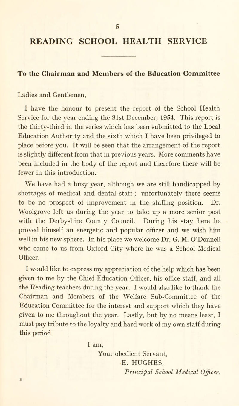 READING SCHOOL HEALTH SERVICE To the Chairman and Members of the Education Committee Ladies and Gentlemen, I have the honour to present the report of the School Health Service for the year ending the 31st December, 1954. This report is the thirty-third in the series which has been submitted to the Local Education Authority and the sixth which I have been privileged to place before you. It will be seen that the arrangement of the report is slightly different from that in previous years. More comments have been included in the body of the report and therefore there will be fewer in this introduction. We have had a busy year, although we are still handicapped by shortages of medical and dental staff; unfortunately there seems to be no prospect of improvement in the staffing position. Dr. Woolgrove left us during the year to take up a more senior post with the Derbyshire County Council. During his stay here he proved himself an energetic and popular officer and we wish him well in his new sphere. In his place we welcome Dr. G. M. O’Donnell who came to us from Oxford City where he was a School Medical Officer. I would like to express my appreciation of the help which has been given to me by the Chief Education Officer, his office staff, and all the Reading teachers during the year. I would also like to thank the Chairman and Members of the Welfare Sub-Committee of the Education Committee for the interest and support which they have given to me throughout the year. Lastly, but by no means least, I must pay tribute to the loyalty and hard work of my own staff during this period I am, Your obedient Servant, E. HUGHES, Principal School Medical Officer. B