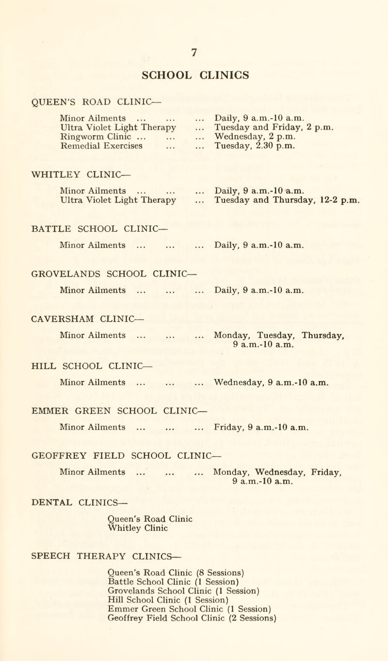 SCHOOL CLINICS QUEEN’S ROAD CLINIC— Minor Ailments Ultra Violet Light Therapy Ringworm Clinic ... Remedial Exercises Daily, 9 a.m.-lO a.m. Tuesday and Friday, 2 p.m. Wednesday, 2 p.m. Tuesday, 2.30 p.m. WHITLEY CLINIC— Minor Ailments Ultra Violet Light Therapy Daily, 9 a.m.-10 a.m. Tuesday and Thursday, 12-2 p.m. BATTLE SCHOOL CLINIC— Minor Ailments Daily, 9 a.m.-10 a.m. GROVELANDS SCHOOL CLINIC— Minor Ailments Daily, 9 a.m.-10 a.m. CAVERSHAM CLINIC— Minor Ailments Monday, Tuesday, Thursday, 9 a.m.-10 a.m. HILL SCHOOL CLINIC— Minor Ailments Wednesday, 9 a.m.-10 a.m. EMMER GREEN SCHOOL CLINIC— Minor Ailments Friday, 9 a.m.-10 a.m. GEOFFREY FIELD SCHOOL CLINIC— Minor Ailments ... ... ... Monday, Wednesday, Friday, 9 a.m.-10 a.m. DENTAL CLINICS— Queen’s Road Clinic Whitley Clinic SPEECH THERAPY CLINICS— Queen’s Road Clinic (8 Sessions) Battle School Clinic (1 Session) Grovelands School Clinic (1 Session) Hill School Clinic (1 Session) Emmer Green School Clinic (1 Session) Geoffrey Field School Clinic (2 Sessions)