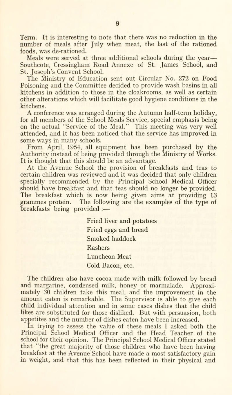 Term. It is interesting to note that there was no reduction in the number of meals after July when meat, the last of the rationed foods, was de-rationed. Meals were served at three additional schools during the year— Southcote, Cressingham Road Annexe of St. James School, and St. Joseph’s Convent School. The Ministry of Education sent out Circular No. 272 on Food Poisoning and the Committee decided to provide wash basins in all kitchens in addition to those in the cloakrooms, as well as certain other alterations which will facilitate good hygiene conditions in the kitchens. A conference was arranged during the Autumn half-term holiday, for all members of the School Meals Service, special emphasis being on the actual “Service of the Meal.” This meeting was very well attended, and it has been noticed that the service has improved in some ways in many schools. From April, 1954, all equipment has been purchased by the Authority instead of being provided through the Ministry of Works. It is thought that this should be an advantage. At the Avenue School the provision of breakfasts and teas to certain children was reviewed and it was decided that only children specially recommended by the Principal School Medical Officer should have breakfast and that teas should no longer be provided. The breakfast which is now being given aims at providing 13 grammes protein. The following are the examples of the type of breakfasts being provided :— Fried liver and potatoes Fried eggs and bread Smoked haddock Rashers Luncheon Meat Cold Bacon, etc. The children also have cocoa made with milk followed by bread and margarine, condensed milk, honey or marmalade. Approxi¬ mately 30 children take this meal, and the improvement in the amount eaten is remarkable. The Supervisor is able to give each child individual attention and in some cases dishes that the child likes are substituted for those disliked. But with persuasion, both appetites and the number of dishes eaten have been increased. In trying to assess the value of these meals I asked both the Principal School Medical Officer and the Head Teacher of the school for their opinion. The Principal School Medical Officer stated that “the great majority of those children who have been having breakfast at the Avenue School have made a most satisfactory gain in weight, and that this has been reflected in their physical and