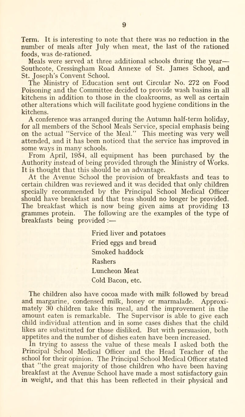 Term. It is interesting to note that there was no reduction in the number of meals after July when meat, the last of the rationed foods, was de-rationed. Meals were served at three additional schools during the year— Southcote, Cressingham Road Annexe of St. James School, and St. Joseph’s Convent School. The Ministry of Education sent out Circular No. 272 on Food Poisoning and the Committee decided to provide wash basins in all kitchens in addition to those in the cloakrooms, as well as certain other alterations which will facilitate good hygiene conditions in the kitchens. A conference was arranged during the Autumn half-term holiday, for all members of the School Meals Service, special emphasis being on the actual “Service of the Meal.” This meeting was very well attended, and it has been noticed that the service has improved in some ways in many schools. From April, 1954, all equipment has been purchased by the Authority instead of being provided through the Ministry of Works. It is thought that this should be an advantage. At the Avenue School the provision of breakfasts and teas to certain children was reviewed and it was decided that only children specially recommended by the Principal School Medical Officer should have breakfast and that teas should no longer be provided. The breakfast which is now being given aims at providing 13 grammes protein. The following are the examples of the type of breakfasts being provided :— Fried liver and potatoes Fried eggs and bread Smoked haddock Rashers Luncheon Meat Cold Bacon, etc. The children also have cocoa made with milk followed by bread and margarine, condensed milk, honey or marmalade. Approxi¬ mately 30 children take this meal, and the improvement in the amount eaten is remarkable. The Supervisor is able to give each child individual attention and in some cases dishes that the child likes are substituted for those disliked. But with persuasion, both appetites and the number of dishes eaten have been increased. In trying to assess the value of these meals I asked both the Principal School Medical Officer and the Head Teacher of the school for their opinion. The Principal School Medical Officer stated that “the great majority of those children who have been having breakfast at the Avenue School have made a most satisfactory gain in weight, and that this has been reflected in their physical and