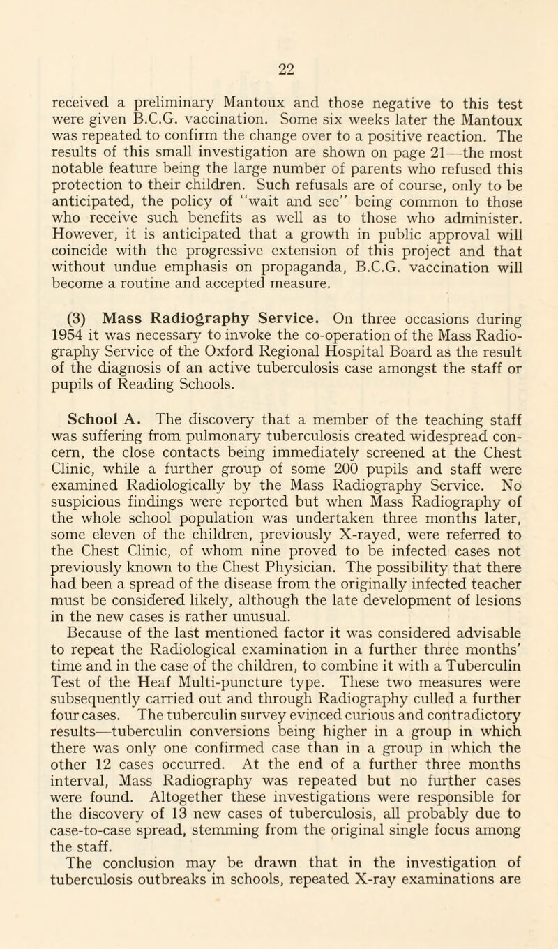 received a preliminary Mantoux and those negative to this test were given B.C.G. vaccination. Some six weeks later the Mantoux was repeated to confirm the change over to a positive reaction. The results of this small investigation are shown on page 21—the most notable feature being the large number of parents who refused this protection to their children. Such refusals are of course, only to be anticipated, the policy of “wait and see” being common to those who receive such benefits as well as to those who administer. However, it is anticipated that a growth in public approval will coincide with the progressive extension of this project and that without undue emphasis on propaganda, B.C.G. vaccination will become a routine and accepted measure. (3) Mass Radiography Service. On three occasions during 1954 it was necessary to invoke the co-operation of the Mass Radio¬ graphy Service of the Oxford Regional Hospital Board as the result of the diagnosis of an active tuberculosis case amongst the staff or pupils of Reading Schools. School A. The discovery that a member of the teaching staff was suffering from pulmonary tuberculosis created widespread con¬ cern, the close contacts being immediately screened at the Chest Clinic, while a further group of some 200 pupils and staff were examined Radiologically by the Mass Radiography Service. No suspicious findings were reported but when Mass Radiography of the whole school population was undertaken three months later, some eleven of the children, previously X-rayed, were referred to the Chest Clinic, of whom nine proved to be infected cases not previously known to the Chest Physician. The possibility that there had been a spread of the disease from the originally infected teacher must be considered likely, although the late development of lesions in the new cases is rather unusual. Because of the last mentioned factor it was considered advisable to repeat the Radiological examination in a further three months’ time and in the case of the children, to combine it with a Tuberculin Test of the Heaf Multi-puncture type. These two measures were subsequently carried out and through Radiography culled a further four cases. The tuberculin survey evinced curious and contradictory results—tuberculin conversions being higher in a group in which there was only one confirmed case than in a group in which the other 12 cases occurred. At the end of a further three months interval, Mass Radiography was repeated but no further cases were found. Altogether these investigations were responsible for the discovery of 13 new cases of tuberculosis, all probably due to case-to-case spread, stemming from the original single focus among the staff. The conclusion may be drawn that in the investigation of tuberculosis outbreaks in schools, repeated X-ray examinations are