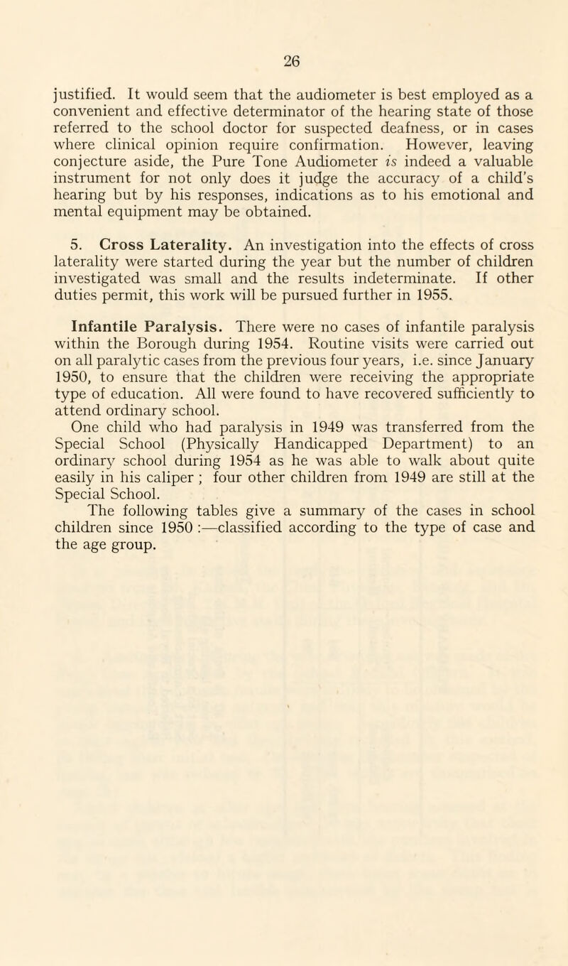 justified. It would seem that the audiometer is best employed as a convenient and effective determinator of the hearing state of those referred to the school doctor for suspected deafness, or in cases where clinical opinion require confirmation. However, leaving conjecture aside, the Pure Tone Audiometer is indeed a valuable instrument for not only does it judge the accuracy of a child’s hearing but by his responses, indications as to his emotional and mental equipment may be obtained. 5. Cross Laterality. An investigation into the effects of cross laterality were started during the year but the number of children investigated was small and the results indeterminate. If other duties permit, this work will be pursued further in 1955. Infantile Paralysis. There were no cases of infantile paralysis within the Borough during 1954. Routine visits were carried out on all paralytic cases from the previous four years, i.e. since January 1950, to ensure that the children were receiving the appropriate type of education. All were found to have recovered sufficiently to attend ordinary school. One child who had paralysis in 1949 was transferred from the Special School (Physically Handicapped Department) to an ordinary school during 1954 as he was able to walk about quite easily in his caliper ; four other children from 1949 are still at the Special School. The following tables give a summary of the cases in school children since 1950 :—classified according to the type of case and the age group.