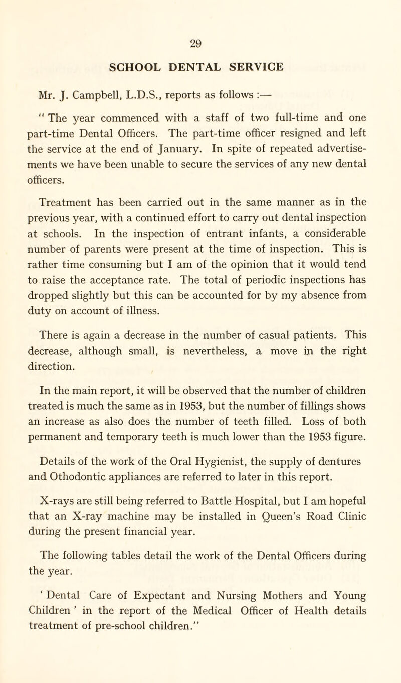 SCHOOL DENTAL SERVICE Mr. J. Campbell, L.D.S., reports as follows :— “ The year commenced with a staff of two full-time and one part-time Dental Officers. The part-time officer resigned and left the service at the end of January. In spite of repeated advertise¬ ments we have been unable to secure the services of any new dental officers. Treatment has been carried out in the same manner as in the previous year, with a continued effort to carry out dental inspection at schools. In the inspection of entrant infants, a considerable number of parents were present at the time of inspection. This is rather time consuming but I am of the opinion that it would tend to raise the acceptance rate. The total of periodic inspections has dropped slightly but this can be accounted for by my absence from duty on account of illness. There is again a decrease in the number of casual patients. This decrease, although small, is nevertheless, a move in the right direction. In the main report, it will be observed that the number of children treated is much the same as in 1953, but the number of fillings shows an increase as also does the number of teeth filled. Loss of both permanent and temporary teeth is much lower than the 1953 figure. Details of the work of the Oral Hygienist, the supply of dentures and Othodontic appliances are referred to later in this report. X-rays are still being referred to Battle Hospital, but I am hopeful that an X-ray machine may be installed in Queen’s Road Clinic during the present financial year. The following tables detail the work of the Dental Officers during the year. ‘ Dental Care of Expectant and Nursing Mothers and Young Children ’ in the report of the Medical Officer of Health details treatment of pre-school children.”