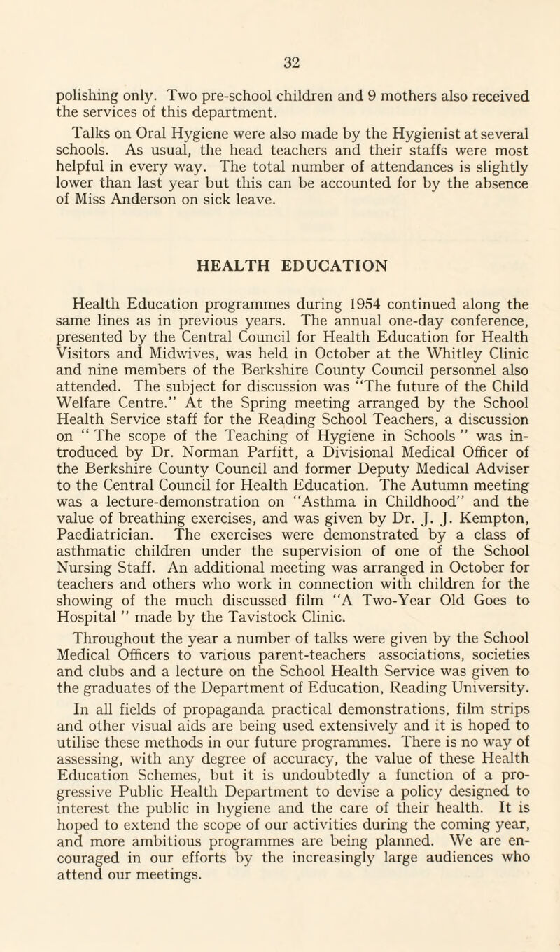 polishing only. Two pre-school children and 9 mothers also received the services of this department. Talks on Oral Hygiene were also made by the Hygienist at several schools. As usual, the head teachers and their staffs were most helpful in every way. The total number of attendances is slightly lower than last year but this can be accounted for by the absence of Miss Anderson on sick leave. HEALTH EDUCATION Health Education programmes during 1954 continued along the same lines as in previous years. The annual one-day conference, presented by the Central Council for Health Education for Health Visitors and Midwives, wras held in October at the Whitley Clinic and nine members of the Berkshire County Council personnel also attended. The subject for discussion was “The future of the Child Welfare Centre.” At the Spring meeting arranged by the School Health Service staff for the Reading School Teachers, a discussion on “ The scope of the Teaching of Hygiene in Schools ” was in¬ troduced by Dr. Norman Parfitt, a Divisional Medical Officer of the Berkshire County Council and former Deputy Medical Adviser to the Central Council for Health Education. The Autumn meeting was a lecture-demonstration on “Asthma in Childhood” and the value of breathing exercises, and was given by Dr. J. J. Kempton, Paediatrician. The exercises were demonstrated by a class of asthmatic children under the supervision of one of the School Nursing Staff. An additional meeting was arranged in October for teachers and others who work in connection with children for the showing of the much discussed film “A Two-Year Old Goes to Hospital ” made by the Tavistock Clinic. Throughout the year a number of talks were given by the School Medical Officers to various parent-teachers associations, societies and clubs and a lecture on the School Health Service was given to the graduates of the Department of Education, Reading University. In all fields of propaganda practical demonstrations, film strips and other visual aids are being used extensively and it is hoped to utilise these methods in our future programmes. There is no way of assessing, with any degree of accuracy, the value of these Health Education Schemes, but it is undoubtedly a function of a pro¬ gressive Public Health Department to devise a policy designed to interest the public in hygiene and the care of their health. It is hoped to extend the scope of our activities during the coming year, and more ambitious programmes are being planned. We are en¬ couraged in our efforts by the increasingly large audiences who attend our meetings.