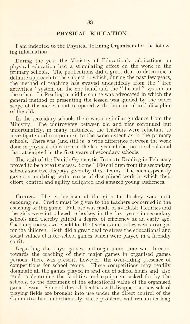 PHYSICAL EDUCATION I am indebted to the Physical Training Organisers for the follow¬ ing information :— During the year the Ministry of Education’s publications on physical education had a stimulating effect on the work in the primary schools. The publications did a great deal to determine a definite approach to the subject in which, during the past few years, the method of teaching has swayed undecidedly from the “ free activities ” system on the one hand and the “ formal ” system on the other. In Reading a middle course was advocated in which the general method of presenting the lesson was guided by the wider scope of the modern but tempered with the control and discipline of the old. In the secondary schools there was no similar guidance from the Ministry. The controversy between old and new continued but unfortunately, in many instances, the teachers were reluctant to investigate and compromise to the same extent as in the primary schools. There was (and still is) a wide difference between the work done in physical education in the last year of the junior schools and that attempted in the first years of secondary schools. The visit of the Danish Gymnastic Teams to Reading in February proved to be a great success. Some 1,000 children from the secondary- schools saw two displays given by these teams. The men especially gave a stimulating performance of disciplined work in which their effort, control and agility delighted and amazed young audiences. Games. The enthusiasm of the girls for hockey was most encouraging. Credit must be given to the teachers concerned in the coaching of this game. Full use was made of available facilities and the girls were introduced to hockey in the first years in secondary schools and thereby gained a degree of efficiency at an early age. Coaching courses were held for the teachers and rallies were arranged for the children. Both did a great deal to stress the educational and social values of inter-school games which were played in a friendly spirit. Regarding the boys’ games, although more time was directed towards the coaching of their major games in organised games periods, there was present, however, the over-riding presence of competitions for school teams. These competitions may readily dominate all the games played in and out of school hours and also tend to determine the facilities and equipment asked for by the schools, to the detriment of the educational value of the organised games lesson. Some of these difficulties will disappear as new school playing fields are brought into use under the direct control of the Committee but, unfortunately, these problems will remain as long