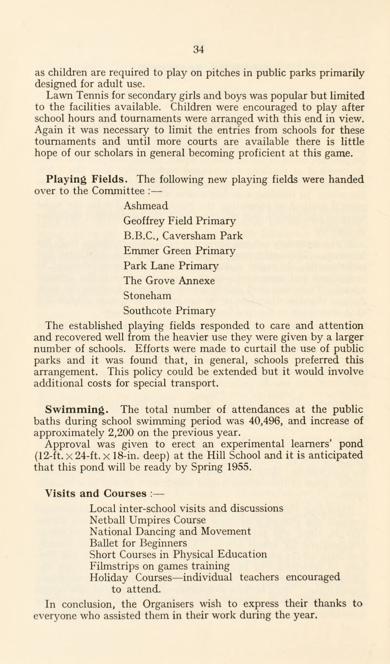 as children are required to play on pitches in public parks primarily designed for adult use. Lawn Tennis for secondary girls and boys was popular but limited to the facilities available. Children were encouraged to play after school hours and tournaments were arranged with this end in view. Again it was necessary to limit the entries from schools for these tournaments and until more courts are available there is little hope of our scholars in general becoming proficient at this game. Playing Fields. The following new playing fields were handed over to the Committee :— Ashmead Geoffrey Field Primary B.B.C., Caversham Park Emmer Green Primary Park Lane Primary The Grove Annexe Stoneham Southcote Primary The established playing fields responded to care and attention and recovered well from the heavier use they were given by a larger number of schools. Efforts were made to curtail the use of public parks and it was found that, in general, schools preferred this arrangement. This policy could be extended but it would involve additional costs for special transport. Swimming. The total number of attendances at the public baths during school swimming period was 40,496, and increase of approximately 2,200 on the previous year. Approval was given to erect an experimental learners’ pond (12-ft. x 24-ft. x 18-in. deep) at the Hill School and it is anticipated that this pond will be ready by Spring 1955. Visits and Courses :— Local inter-school visits and discussions Netball Umpires Course National Dancing and Movement Ballet for Beginners Short Courses in Physical Education Filmstrips on games training Holiday Courses—individual teachers encouraged to attend. In conclusion, the Organisers wish to express their thanks to everyone who assisted them in their work during the year.