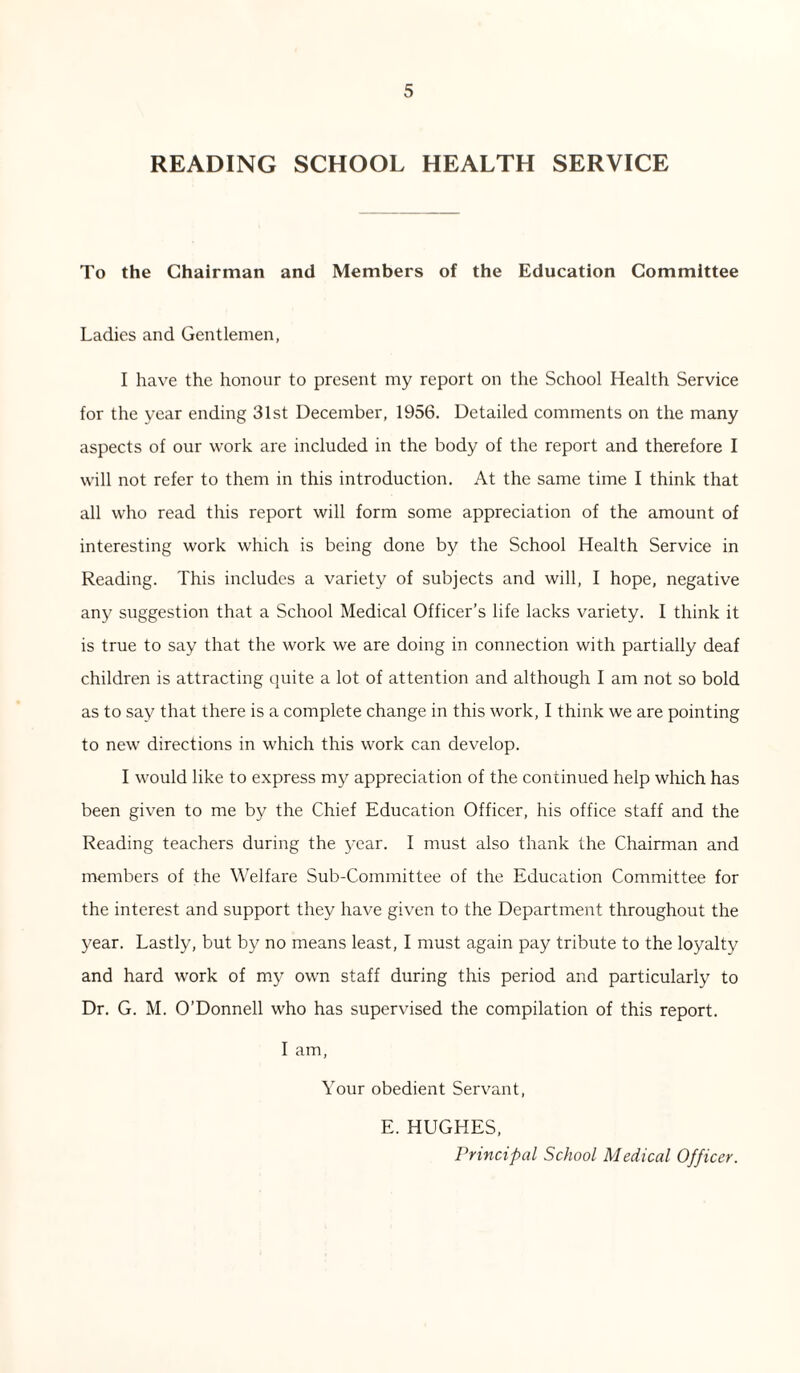 READING SCHOOL HEALTH SERVICE To the Chairman and Members of the Education Committee Ladies and Gentlemen, I have the honour to present my report on the School Health Service for the year ending 31st December, 1956. Detailed comments on the many aspects of our work are included in the body of the report and therefore I will not refer to them in this introduction. At the same time I think that all who read this report will form some appreciation of the amount of interesting work which is being done by the School Health Service in Reading. This includes a variety of subjects and will, I hope, negative any suggestion that a School Medical Officer’s life lacks variety. I think it is true to say that the work we are doing in connection with partially deaf children is attracting quite a lot of attention and although I am not so bold as to say that there is a complete change in this work, I think we are pointing to new directions in which this work can develop. I would like to express my appreciation of the continued help which has been given to me by the Chief Education Officer, his office staff and the Reading teachers during the year. I must also thank the Chairman and members of the Welfare Sub-Committee of the Education Committee for the interest and support they have given to the Department throughout the year. Lastly, but by no means least, I must again pay tribute to the loyalty and hard work of my own staff during this period and particularly to Dr. G. M. O’Donnell who has supervised the compilation of this report. I am, Your obedient Servant, E. HUGHES, Principal School Medical Officer.