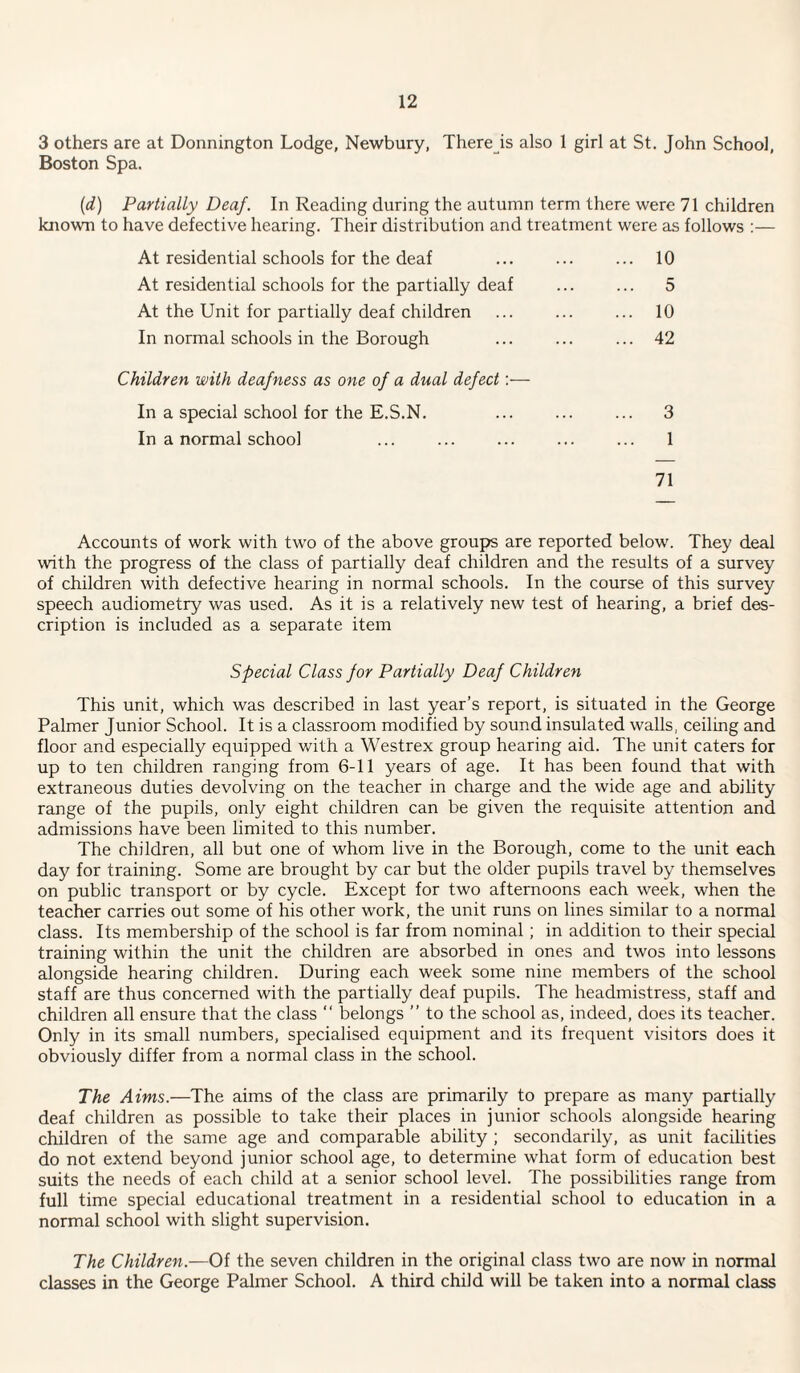 3 others are at Donnington Lodge, Newbury, There is also 1 girl at St. John School, Boston Spa. {d) Partially Deaf. In Reading during the autumn term there were 71 children known to have defective hearing. Their distribution and treatment were as follows :— At residential schools for the deaf ... ... ... 10 At residential schools for the partially deaf ... ... 5 At the Unit for partially deaf children ... ... ... 10 In normal schools in the Borough ... ... ... 42 Children with deafness as one of a dual defect:— In a special school for the E.S.N. ... ... ... 3 In a normal school ... ... ... ... ... 1 71 Accounts of work with two of the above groups are reported below. They deal with the progress of the class of partially deaf children and the results of a survey of children with defective hearing in normal schools. In the course of this survey speech audiometry was used. As it is a relatively new test of hearing, a brief des¬ cription is included as a separate item Special Class for Partially Deaf Children This unit, which was described in last year’s report, is situated in the George Palmer Junior School. It is a classroom modified by sound insulated walls, ceiling and floor and especially equipped with a Westrex group hearing aid. The unit caters for up to ten children ranging from 6-11 years of age. It has been found that with extraneous duties devolving on the teacher in charge and the wide age and ability range of the pupils, only eight children can be given the requisite attention and admissions have been limited to this number. The children, all but one of whom live in the Borough, come to the unit each day for training. Some are brought by car but the older pupils travel by themselves on public transport or by cycle. Except for two afternoons each week, when the teacher carries out some of his other work, the unit runs on lines similar to a normal class. Its membership of the school is far from nominal; in addition to their special training within the unit the children are absorbed in ones and twos into lessons alongside hearing children. During each week some nine members of the school staff are thus concerned with the partially deaf pupils. The headmistress, staff and children all ensure that the class “ belongs ” to the school as, indeed, does its teacher. Only in its small numbers, specialised equipment and its frequent visitors does it obviously differ from a normal class in the school. The Aims.—The aims of the class are primarily to prepare as many partially deaf children as possible to take their places in junior schools alongside hearing children of the same age and comparable ability ; secondarily, as unit facilities do not extend beyond junior school age, to determine what form of education best suits the needs of each child at a senior school level. The possibilities range from full time special educational treatment in a residential school to education in a normal school with slight supervision. The Children.—Of the seven children in the original class two are now in normal classes in the George Palmer School. A third child will be taken into a normal class