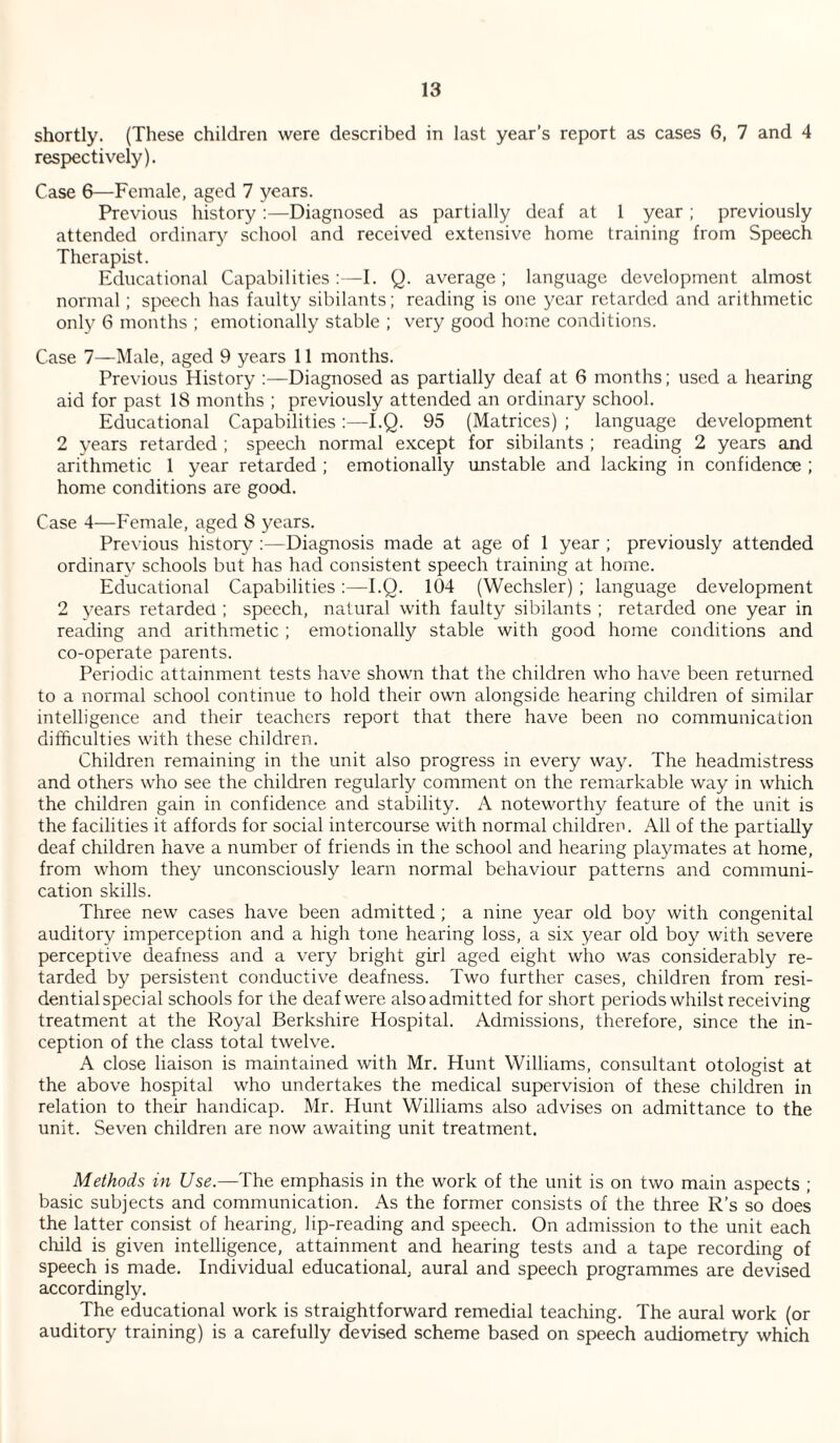 shortly. (These children were described in last year’s report as cases 6, 7 and 4 respectively). Case 6—Female, aged 7 years. Previous history :—Diagnosed as partially deaf at I year; previously attended ordinary school and received extensive home training from Speech Therapist. Educational Capabilities :—I. Q. average ; language development almost normal; speech has faulty sibilants; reading is one yaxT retarded and arithmetic only 6 months ; emotionally stable ; very good home conditions. Case 7—Male, aged 9 years 11 months. Previous History :—Diagnosed as partially deaf at 6 months; used a hearing aid for past 18 months ; previously attended an ordinary school. Educational Capabilities:—I.Q. 95 (Matrices) ; language development 2 years retarded ; speech normal except for sibilants ; reading 2 years and arithmetic 1 year retarded ; emotionally unstable and lacking in confidence ; home conditions are good. Case 4—Female, aged 8 years. Previous history ;—Diagnosis made at age of 1 year ; previously attended ordinarv schools but has had consistent speech training at home. Educational Capabilities:—I.Q. 104 (Wechsler) ; language development 2 years retarded ; speech, natural with faulty sibilants ; retarded one year in reading and arithmetic ; emotionally stable with good home conditions and co-operate parents. Periodic attainment tests have shown that the children who have been returned to a normal school continue to hold their owm alongside hearing children of similar intelligence and their teachers report that there have been no communication difficulties with these children. Children remaining in the unit also progress in every way. The headmistress and others who see the children regularly comment on the remarkable way in which the children gain in confidence and stability. A noteworthy feature of the unit is the facilities it affords for social intercourse with normal children. All of the partially deaf children have a number of friends in the school and hearing playmates at home, from whom they unconsciously learn normal behaviour patterns and communi¬ cation skills. Three new cases have been admitted ; a nine year old boy with congenital auditory imperception and a high tone hearing loss, a six year old boy with severe perceptive deafness and a very bright girl aged eight who was considerably re¬ tarded by persistent conductive deafness. Two further cases, children from resi¬ dential special schools for the deaf were also admitted for short periods whilst receiving treatment at the Royal Berkshire Hospital. Admissions, therefore, since the in¬ ception of the class total twelve. A close liaison is maintained with Mr. Hunt Williams, consultant otologist at the above hospital who undertakes the medical supervision of these children in relation to their handicap. Mr. Hunt Williams also advises on admittance to the unit. Seven children are now awaiting unit treatment. Methods in Use.—The emphasis in the work of the unit is on two main aspects ; basic subjects and communication. As the former consists of the three R’s so does the latter consist of hearing, lip-reading and speech. On admission to the unit each cffild is given intelligence, attainment and hearing tests and a tape recording of speech is made. Individual educational, aural and speech programmes are devised accordingly. The educational work is straightforward remedial teaching. The aural work (or auditory training) is a carefully devised scheme based on speech audiometry which