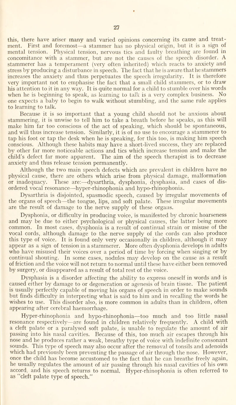 this, there have ariser many and varied opinions concerning its cause and treat¬ ment. First and foremost—a stammer has no physical origin, t)iit it is a sign of mental tension. Physical tension, nervous tics and faulty breathing arc found in concomitance with a stammer, but are not the causes of the speech disorder. A stammerer has a temperament (very often inherited) which reacts to anxiety and stress by producing a disturbance in speech. The fact that he is aware that he stammers increases the anxiety and thus perpetuates the speech irregularity. It is therefore very important not to emphasise the fact that a small child stammers, or to draw his attention to it in any way. It is quite normal for a child to stumble over his words when he is beginning to speak, as learning to talk is a very comple.x business. No one expects a baby to begin to walk without stumbling, and the same rule applies to learning to talk. Because it is so important that a young child should not be anxious about stammering, it is unwise to tell him to take a breath before he speaks, as this will make him far too conscious of the act of speaking, which should be spontaneous, and will thus increase tension. Similarly, it is of no use to encourage a stammerer to tap his foot or tap the desk when he is speaking, for this too, is making him speech conscious. Although these habits may have a short-lived success, they are replaced by other far more noticeable actions and tics which increase tension and make the child’s defect far more apparent. The aim of the speech therapist is to decrease anxiety and thus release tension permanently. Although the two main speech defects which are prevalent in children have no phj^sical cause, there are others which arise from physical damage, malformation or inadequacy. These are:—dysarthria, dysphonia, dysphasia, and cases of dis¬ ordered vocal resonance—hyper-rhinophonia and hypo-rhinophonia. D3'sarthria is disjointed, spasmodic speech, caused by irregular movements of the organs of speech—the tongue, lips, and soft palate. These irregular movements are the result of damage to the nerve supply of these organs. Dysphonia, or difficulty in producing voice, is manifested by chronic hoarseness and may be due to either psychological or physical causes, the latter being more common. In most cases, dysphonia is a result of continual strain or misuse of the vocal cords, although damage to the nerve supply of the cords can also produce this type of voice. It is found only very occasionally in children, although it may appear as a sign of tension in a stammerer. More often d^’^sphonia develops in adults who have misused their voices over a period of time by forcing when singing or by continual shouting. In some cases, nodules may develop on the cause as a result of friction and the voice will not return to normal until these have either been removed by surgery, or disappeared as a result of total rest of the voice. D^^sphasia is a disorder affecting the ability to express oneself in words and is caused either by damage to or degeneration or agenesis of brain tissue. The patient is usually perfectly capable of moving his organs of speech in order to make sounds but finds difficulty in interpreting what is said to him and in recalling the words he wishes to use. This disorder also, is more common in adults than in children, often appearing after cerebral haemorrhage. Hyper-rhinophonia and hypo-rhinophonia—too much and too little nasal resonance respectively—are found in children relatively frequentljn A child with a cleft palate or a paralysed soft palate, is unable to regulate the amount of air passing into his nasal cavities. Because of this, too miich air escapes through his nose and he produces rather a weak, breathy type of voice with indefinite consonant sounds. This type of speech may also occur after the removal of tonsils and adenoids which had previously been preventing the passage of air through the nose. However, once the child has become accustomed to the fact that he can breathe freely again, he usually regulates the amount of air passing through his nasal cavities of his own accord, and his speech returns to normal. Hyper-rhinophonia is often referred to as cleft palate type of speech.’’