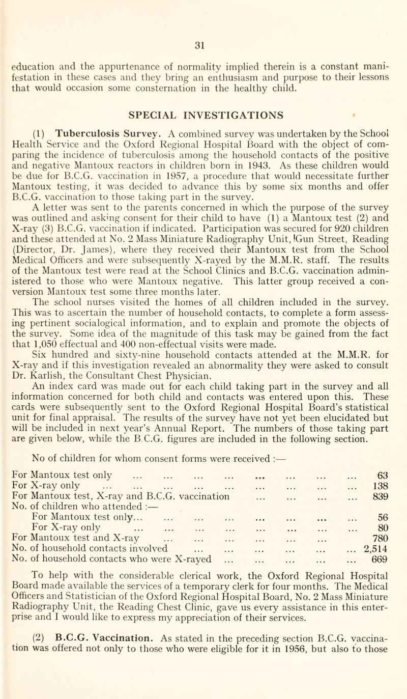 education and the appurtenance of normality implied therein is a constant mani¬ festation in these cases and they bring an enthusiasm and purpose to their lessons that would occasion some consternation in the healthy child. SPECIAL INVESTIGATIONS (1) Tuberculosis Survey. A combined survey was undertaken by the School Health Service and the Oxford Regional Hospital Board with the object of com¬ paring the incidence of tuberculosis among the household contacts of the positive and negative Mantoux reactors in children born in 1943. As these children would be due for B.C.G. vaccination in 19vS7, a procedure that would necessitate further Mantou.x testing, it was decided to advance this by some six months and offer B.C.G. vaccination to those taking part in the survey. A letter was sent to the parents concerned in which the purpose of the survey was outlined and asking consent for their child to have (1) a Mantoux test (2) and X-ray (3) B.C.G. vaccination if indicated. Participation was secured for 920 children and these attended at No. 2 Mass Miniature Radiography Unit, IGun Street, Reading (Director, Dr. James), where they received their Mantoux test from the School Medical Officers and were subsequently X-rayed by the M.M.R. staff. The results of the Mantoux test were read at the School Clinics and B.C.G. vaccination admin¬ istered to those who were Mantoux negative. This latter group received a con¬ version Mantoux test some three months later, The school nurses visited the homes of all children included in the survey. This was to ascertain the number of household contacts, to complete a form assess¬ ing pertinent socialogical information, and to explain and promote the objects of the survey. Some idea of the magnitude of this task may be gained from the fact that 1,050 effectual and 400 non-effectual visits were made. Six hundred and sixty-nine household contacts attended at the M.M.R. for X-ray and if this investigation revealed an abnormality they were asked to consult Dr. Karlish, the Consultant Chest Physician. An inde.x card was made out for each child taking part in the survey and all information concerned for both child and contacts was entered upon this. These cards were subsequently sent to the Oxford Regional Hospital Board’s statistical unit for final appraisal. The results of the survey have not yet been elucidated but will be included in next year’s Annual Report. The numbers of those taking part are given below, while the B.C.G. figures are included in the following section. No of children for whom consent forms were received ;— For Mantoux test only For X-ray only For Mantoux test. X-ray and B.C.G. vaccination No. of children who attended ;— For Mantoux test only... For X-ray only For Mantoux test and X-ray No. of household contacts involved No. of household contacts who were X-rayed 63 138 839 56 80 780 2,514 669 To help with the considerable clerical work, the Oxford Regional Hospital Board made available the services of a temporary clerk for four months. The Medical Officers and Statistician of the Oxford Regional Hospital Board, No. 2 Mass Miniature Radiography Unit, the Reading Chest Clinic, gave us every assistance in this enter¬ prise and I would like to express my appreciation of their services. (2) B.C.G. Vaccination. As stated in the preceding section B.C.G. vaccina¬ tion was offered not only to those who were eligible for it in 1956, but also to those