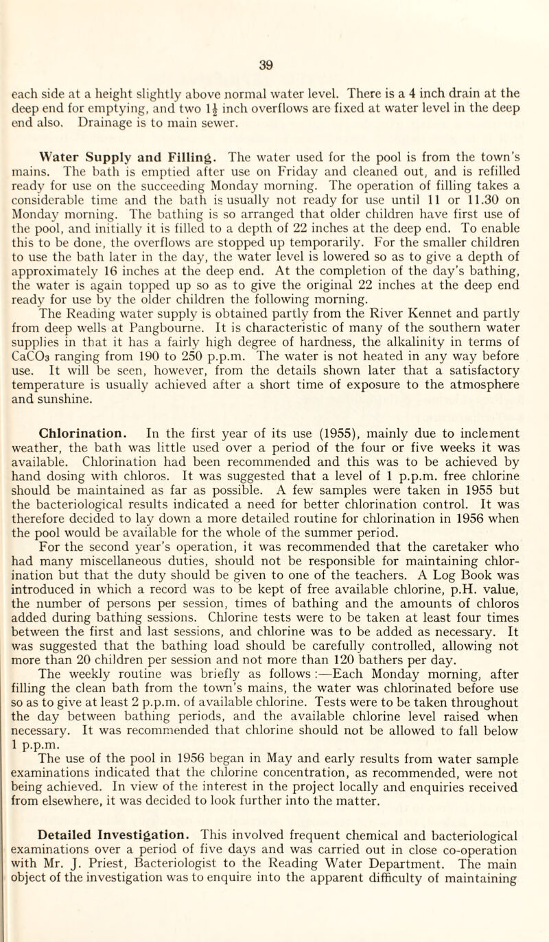 each side at a height slightly above normal water level. There is a 4 inch drain at the deep end for emptying, and two 1| inch overflows are fixed at water level in the deep end also. Drainage is to main sewer. Water Supply and Filling. The water used for the pool is from the town’s mains. The bath is emptied after use on Friday and cleaned out, and is refilled ready for use on the succeeding Monday morning. The operation of filling takes a considerable time and the bath is usually not ready for use until 11 or 11.30 on Monda}' morning. The bathing is so arranged that older children have first use of the pool, and initially it is filled to a depth of 22 inches at the deep end. To enable this to be done, the overflows are stopped up temporarily. For the smaller children to use the bath later in the day, the water level is lowered so as to give a depth of approximately 16 inches at the deep end. At the completion of the day’s bathing, the water is again topped up so as to give the original 22 inches at the deep end ready for use by the older children the following morning. The Reading water supply is obtained partly from the River Kennet and partly from deep wells at Pangbourne. It is characteristic of many of the southern water supplies in that it has a fairly high degree of hardness, the alkalinity in terms of CaCOa ranging from 190 to 250 p.p.m. The water is not heated in any way before use. It will be seen, however, from the details shown later that a satisfactory temperature is usually achieved after a short time of exposure to the atmosphere and sunshine. Chlorination, In the first year of its use (1955), mainly due to inclement weather, the bath was little used over a period of the four or five weeks it was available. Chlorination had been recommended and this was to be achieved by hand dosing with chloros. It was suggested that a level of 1 p.p.m. free chlorine should be maintained as far as possible. A few samples were taken in 1955 but the bacteriological results indicated a need for better chlorination control. It was therefore decided to lay down a more detailed routine for chlorination in 1956 when the pool would be available for the whole of the summer period. For the second year’s operation, it was recommended that the caretaker who had many miscellaneous duties, should not be responsible for maintaining chlor¬ ination but that the duty should be given to one of the teachers. A Log Book was introduced in which a record was to be kept of free available chlorine, p.H. value, the number of persons per session, times of bathing and the amounts of chloros added during bathing sessions. Chlorine tests were to be taken at least four times between the first and last sessions, and chlorine was to be added as necessary. It was suggested that the bathing load should be carefully controlled, allowing not more than 20 children per session and not more than 120 bathers per day. The weekly routine was briefly as follows :—Each Monday morning, after filling the clean bath from the town’s mains, the water was chlorinated before use so as to give at least 2 p.p.m. of available chlorine. Tests were to be taken throughout the day between bathing periods, and the available chlorine level raised when necessary. It was recommended that chlorine should not be allowed to fall below 1 p.p.m. The use of the pool in 1956 began in May and early results from water sample examinations indicated that the chlorine concentration, as recommended, were not being achieved. In view of the interest in the project locally and enquiries received from elsewhere, it was decided to look further into the matter. Detailed Investigation. This involved frequent chemical and bacteriological examinations over a period of five days and was carried out in close co-operation with Mr. J. Priest, Bacteriologist to the Reading Water Department. The main object of the investigation was to enquire into the apparent difficulty of maintaining