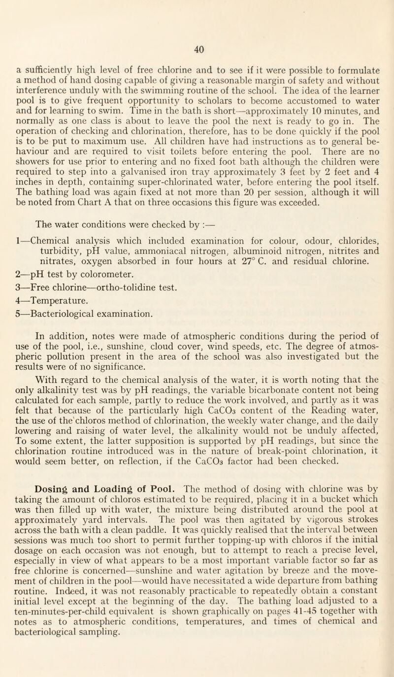 a sufficiently high level of free chlorine and to see if it were possible to formulate a method of hand dosing capable of giving a reasonable margin of safety and without interference unduly with the swimming routine of the school. The idea of the learner pool is to give frequent opportunity to scholars to become accustomed to water and for learning to swim. Time in the bath is short—appro.ximately 10 minutes, and normally as one class is about to leave the pool the next is ready to go in. The operation of checking and chlorination, therefore, has to be done quickly if the pool is to be put to maximum use. All children have had instructions as to general be¬ haviour and are required to visit toilets before entering the pool. There are no showers for use prior to entering and no fixed foot bath although the children were required to step into a galvanised iron tray approximately 3 feet by 2 feet and 4 inches in depth, containing super-chlorinated water, before entering the pool itself. The bathing load was again fixed at not more than 20 per session, although it will be noted from Chart A that on three occasions this figure was exceeded. The water conditions were checked by :— 1— Chemical analysis which included examination for colour, odour, chlorides, turbidity, pH value, ammoniacal nitrogen, albuminoid nitrogen, nitrites and nitrates, oxygen absorbed in four hours at 27° C. and residual chlorine. 2— pH test by colorometer. 3— Free chlorine—ortho-tolidine test. 4— -T emperature. 5— Bacteriological examination. In addition, notes were made of atmospheric conditions during the period of use of the pool, i.e., sunshine, cloud cover, wind speeds, etc. The degree of atmos¬ pheric pollution present in the area of the school was also investigated but the results were of no significance. With regard to the chemical analysis of the water, it is worth noting that the only alkalinity test was by pH readings, the variable bicarbonate content not being calculated for each sample, partly to reduce the work involved, and partly as it was felt that because of the particularly high CaCOs content of the Reading water, the use of the'chloros method of chlorination, the weekly water change, and the daily lowering and raising of water level, the alkalinity would not be unduly affected. To some extent, the latter supposition is supported by pH readings, but since the chlorination routine introduced was in the nature of break-point chlorination, it would seem better, on reflection, if the CaCOa factor had been checked. Dosing and Loading of Pool. The method of dosing with chlorine was by taking the amount of chloros estimated to be required, placing it in a bucket which was then filled up with water, the mixture being distributed around the pool at approximately yard intervals. The pool was then agitated by vigorous strokes across the bath with a clean paddle. It was quickly realised that the interval between sessions was much too short to permit further topping-up with chloros if the initial dosage on each occasion was not enough, but to attempt to reach a precise level, especially in view of what appears to be a most important variable factor so far as free chlorine is concerned—sunshine and water agitation by breeze and the move¬ ment of children in the pool—would have necessitated a wide departure from bathing routine. Indeed, it was not reasonably practicable to repeatedly obtain a constant initial level except at the beginning of the day. The bathing load adjusted to a ten-minutes-per-child equivalent is shown graphically on pages 41-45 together with notes as to atmospheric conditions, temperatures, and times of chemical and bacteriological sampling.