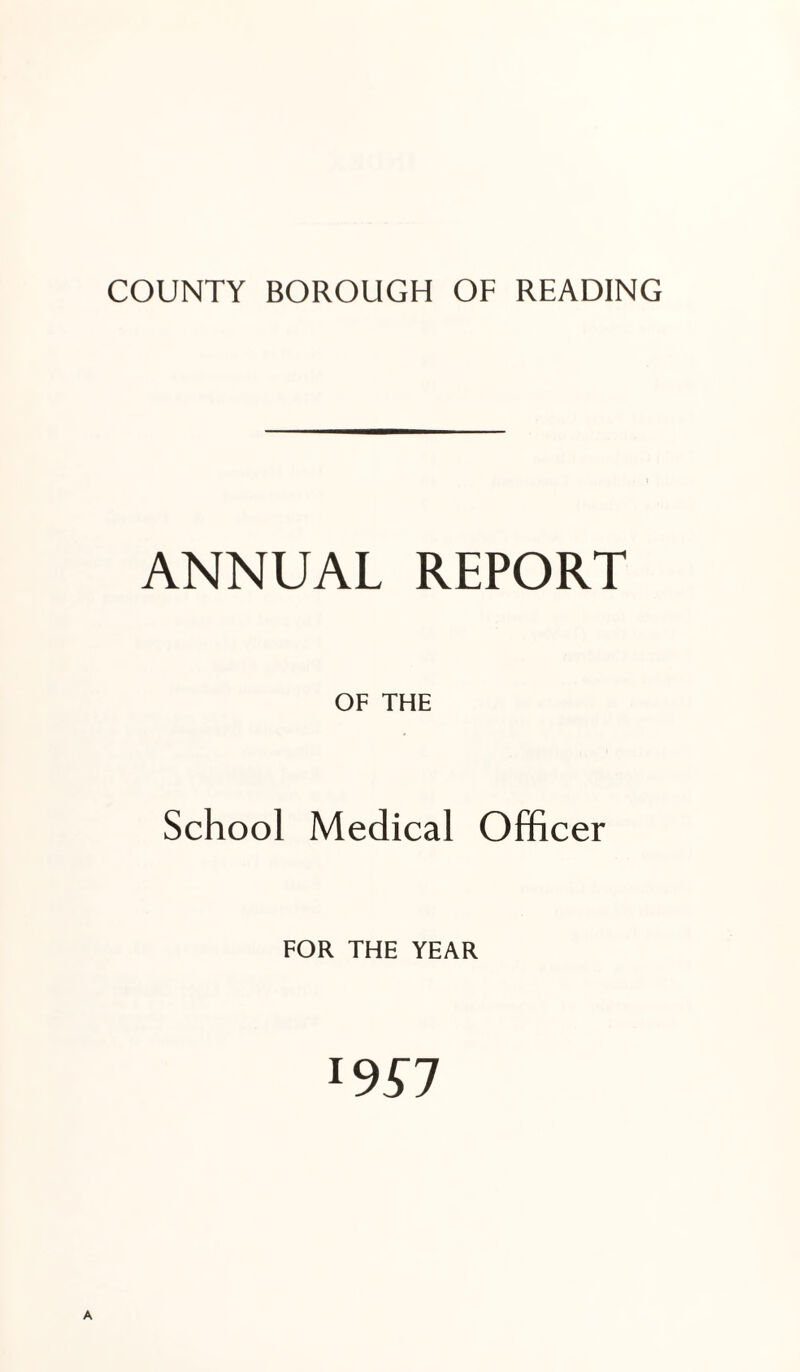 COUNTY BOROUGH OF READING ANNUAL REPORT OF THE School Medical Officer FOR THE YEAR 19^7 A