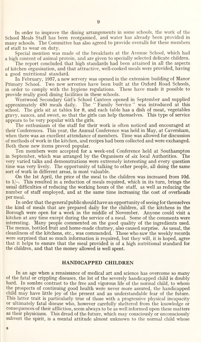 In order to improve the dining arrangements in some schools, the work of the School Meals Staff has been reorganised, and water has already been provided in many schools. The Committee has also agreed to provide overalls for these members of staff to wear on duty. Special mention was made of the breakfasts at the Avenue School, which had a high content of animal protein, and are given to specially selected delicate children. The report concluded that high standards had been attained in all the aspects of kitchen organisation, and that attractive, well-cooked meals were provided, having a good nutritional standard. In February, 1957, a new servery was opened in the extension building of Manor Primary School. Two new serveries have been built at the Oxford Road Schools, in order to comply with the hygiene regulations. These have made it possible to provide really good dining facilities in these schools. Westwood Secondary Girl’s School Canteen opened in September and supplied approximately 450 meals daily. The  Family Service ” was introduced at this school. The girls sit at tables for 8, and each table has a dish of meat, vegetables grav}^ sauces, and sweet, so that the girls can help themselves. This type of service appears to be very popular with the girls. The enthusiasm of the staff for their work is often noticed and encouraged at their Conferences. This year, the Annual Conference was held in May, at Caversham, when there was an excellent attendance of members. Time was allowed for discussion of methods of work in the kitchen, and recipes had been collected and were exchanged. Both these new items proved popular. Ten members were accepted for a week-end Conference held at Southampton in September, which was arranged by the Organisers of six local Authorities, The very varied talks and demonstrations were extremely interesting and every question time was very lively. The opportunity of talking to other people, all doing the same sort of work in different areas, is most valuable. On the 1st April, the price of the meal to the children was increased from lOd. to 1/-. This resulted in a reduction of meals required, which in its turn, brings the usual difficulties of reducing the working hours of the staff, as well as reducing the number of staff employed, and at the same time increasing the cost of overheads per meal. In order that the general public should have an opportunity of seeing for themselves the kind of meals that are prepared daily for the children, all the kitchens in the Borough were open for a week in the middle of November. Anyone could visit a kitchen at any time except during the service of a meal. Some of the comments were interesting. Many people commented on the good quality of the ingredients used. The menus, bottled fruit and home-made chutney, also caused surprise. As usual, the cleanliness of the kitchens, etc., was commended. Those who saw the weekly records were surprised that so much information is required, but they will, it is hoped, agree that it helps to ensure that the meal provided is of a high nutritional standard for the children, and that the money allowed is well spent. HANDICAPPED CHILDREN In an age when a renaissance of medical art and science has overcome so many of the fatal or crippling diseases, the lot of the severely handicapped child is doubly hard. In sombre contrast to the free and vigorous life of the normal child, to whom the prospects of continuing good health were never more assured, the handicapped child may have little joy of the present and an understandable fear of the future. This latter trait is particularly true of those with a progressive physical incapacity or ultimately fatal disease who, however carefully sheltered from the knowledge or consequences of their affliction, seem always to be as well informed upon these matters as their physicians. This dread of the future, which may consciously or unconsciously subvert the spirit, is a mental attitude almost unknown to the normal child whose B