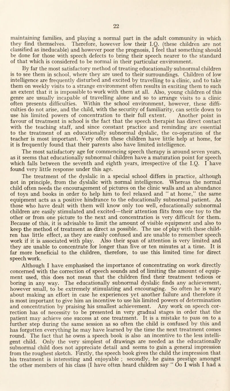 maintaining families, and playing a normal part in the adult community in which they find themselves. Therefore, however low their I.Q. (these children are not classified as ineducable) and however poor the prognosis, I feel that something should be done for those with speech defects to bring their speech nearer to the standard of that which is considered to be normal in their particular environment. By far the most satisfactory method of treating educationally subnormal children is to see them in school, where they are used to their surroundings. Children of low intelligence are frequently disturbed and excited by travelling to a clinic, and to take them on weekly visits to a strange environment often results in exciting them to such an extent that it is impossible to work with them at all. Also, young children of this genre are usually incapable of travelling alone and so to arrange visits to a clinic often presents difficulties. Within the school environment, however, these diffi¬ culties do not arise, and the child, with the security of familiarity, can settle down to use his limited powers of concentration to their full extent. Another point in favour of treatment in school is the fact that the speech therapist has direct contact with the teaching staff, and since constant practice and reminding are essential to the treatment of an educationally subnormal dyslalic, the co-operation of the teacher is most important. Very often these children have little help at home, for it is frequently found that their parents also have limited intelligence. The most satisfactory age for commencing speech therapy is around seven years, as it seems that educationally subnormal children have a maturation point for speech which falls between the seventh and eighth years, irrespective of the I.Q. I have found very little response under this age. The treatment of the dyslalic in a special school differs in practice, although not in principle, from the dyslalic with normal intelligence. Whereas the normal child often needs the encouragement of pictures on the clinic walls and an abundance of toys and books in order to help him to feel relaxed and “ at home,” the same equipment acts as a positive hindrance to the educationally subnormal patient. As those who have dealt with them will know only too well, educationally subnormal children are easily stimulated and excited—their attention flits from one toy to the other or from one picture to the next and concentration is very difficult for them. Because of this, it is advisable to limit the amount of visible equipment and also to keep the method of treatment as direct as possible. The use of play with these child¬ ren has little effect, as they are easily confused and are unable to remember speech work if it is associated with play. AJso their span of attention is very limited and they are unable to concentrate for longer than five or ten minutes at a time. It is far more beneficial to the children, therefore, to use this limited time for direct speech work. Although I have emphasised the importance of concentrating on work directly concerned with the correction of speech sounds and of limiting the amount of equip¬ ment used, this does not mean that the children find their treatment tedious or boring in any way. The educationally subnormal dyslalic finds any achievement, however small, to be extremely stimulating and encouraging. So often he is war}'' about making an effort in case he experiences yet another failure and therefore it is most important to give him an incentive to use his limited powers of determination and concentration by praising his smallest achievement. Any work on speech cor¬ rection has of necessity to be presented in very gradual stages in order that the patient may achieve one success at one treatment. It is a mistake to pass on to a further step during the same session as so often the child is confused by this and has forgotten everything he may have learned by the time the next treatment comes round. The fact that he owns a speech book is also an incentive to the less intelli¬ gent child. Only the very simplest of drawings are needed as the educationally subnormal child does not appreciate detail and seems to gain a general impression from the roughest sketch. Firstly, the speech book gives the child the impression that his treatment is interesting and enjoyable ; secondly, he gains prestige amongst the other members of his class (I have often heard children say ‘‘ Oo I wish I had a