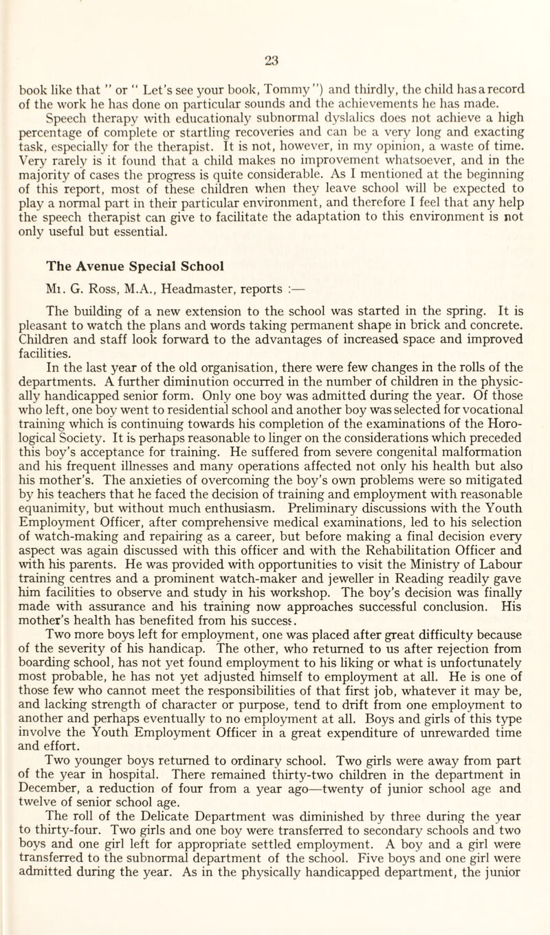 book like that ” or “ Let’s see your book, Tommy”) and thirdly, the child hasarecord of the work he has done on particular sounds and the achievements he has made. Speech therapy with educationaly subnormal dyslalics does not achieve a high percentage of complete or startling recoveries and can be a very long and exacting task, especially for the therapist. It is not, however, in my opinion, a waste of time. Very rarely is it found that a child makes no improvement whatsoever, and in the majority of cases the progress is quite considerable. As I mentioned at the beginning of this report, most of these children when they leave school will be expected to play a normal part in their particular environment, and therefore I feel that any help the speech therapist can give to facilitate the adaptation to this environment is not only useful but essential. The Avenue Special School Ml. G. Ross, M.A., Headmaster, reports ;— The building of a new extension to the school was started in the spring. It is pleasant to watch the plans and words taking permanent shape in brick and concrete. Children and staff look forward to the advantages of increased space and improved facilities. In the last year of the old organisation, there were few changes in the rolls of the departments. A further diminution occurred in the number of children in the physic¬ ally handicapped senior form. Only one boy was admitted during the year. Of those who left, one boy went to residential school and another boy was selected for vocational training which is continuing towards his completion of the examinations of the Horo- logical Society. It is perhaps reasonable to linger on the considerations which preceded this boy’s acceptance for training. He suffered from severe congenital malformation and his frequent illnesses and many operations affected not only his health but also his mother’s. The anxieties of overcoming the boy’s own problems were so mitigated by his teachers that he faced the decision of training and employment with reasonable equanimity, but without much enthusiasm. Prehminary discussions with the Youth Employment Officer, after comprehensive medical examinations, led to his selection of watch-making and repairing as a career, but before making a final decision every aspect was again discussed with this officer and with the Rehabilitation Officer and with his parents. He was provided with opportunities to visit the Ministry of Labour training centres and a prominent watch-maker and jeweller in Reading readily gave him facilities to observe and study in his workshop. The boy’s decision was finally made with assurance and his training now approaches successful conclusion. His mother’s health has benefited from his success. Two more boys left for employment, one was placed after great difficulty because of the severity of his handicap. The other, who returned to us after rejection from boarding school, has not yet found employment to his liking or what is unfortunately most probable, he has not yet adjusted himself to employment at all. He is one of those few who cannot meet the responsibilities of that first job, whatever it may be, and lacking strength of character or purpose, tend to drift from one employment to another and perhaps eventually to no employment at all. Boys and girls of this type involve the Youth Employment Officer in a great expenditure of unrewarded time and effort. Two younger boys returned to ordinary school. Two girls were away from part of the year in hospital. There remained thirty-two children in the department in December, a reduction of four from a year ago—twenty of junior school age and twelve of senior school age. The roll of the Delicate Department was diminished by three during the year to thirty-four. Two girls and one boy were transferred to secondary schools and two boys and one girl left for appropriate settled employment. A boy and a girl were transferred to the subnormal department of the school. Five boys and one girl were admitted during the year. As in the physically handicapped department, the junior