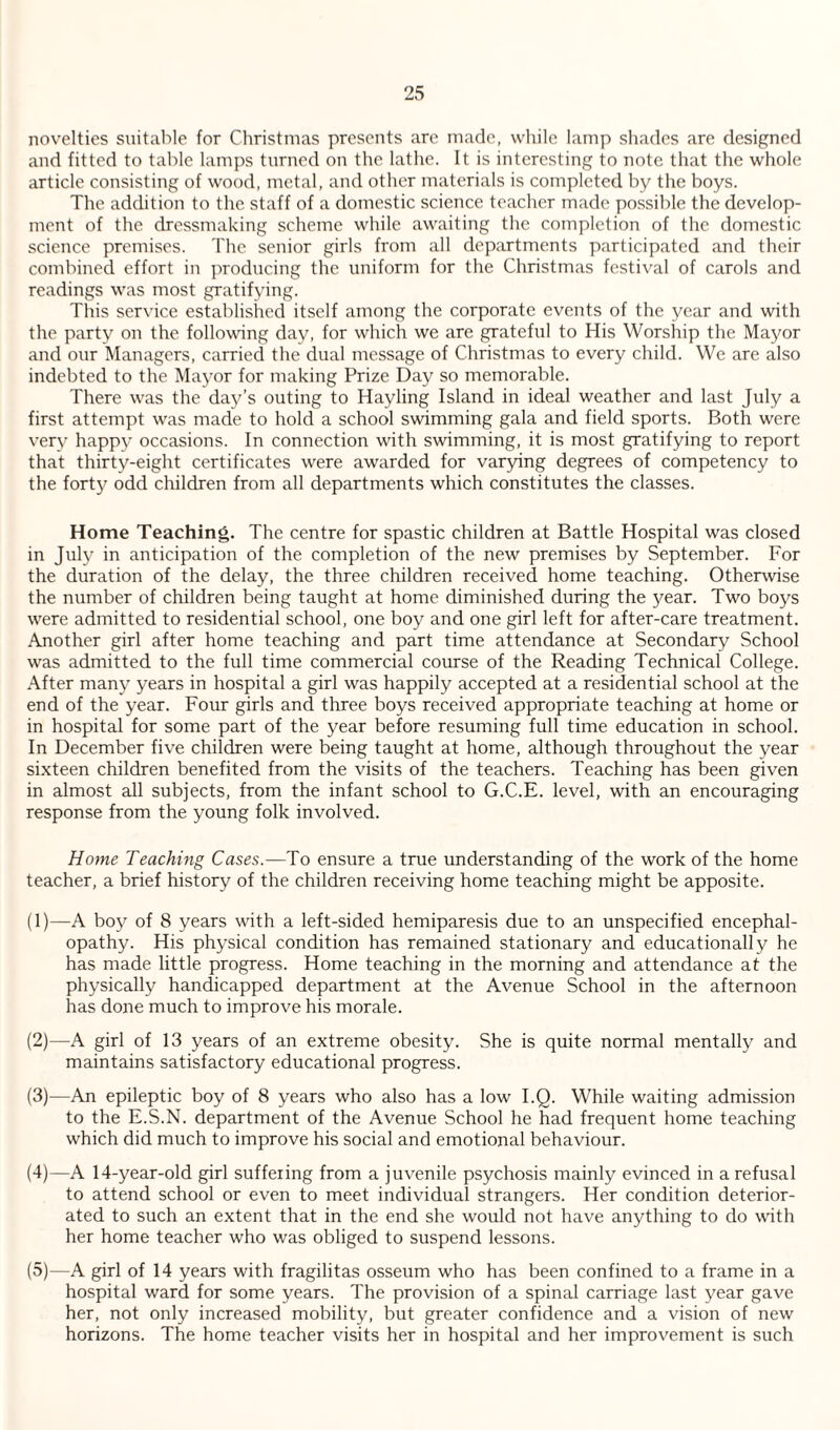novelties suitable for Christmas presents arc made, while lamp shades are designed and fitted to table lamps turned on the lathe. It is interesting to note that the whole article consisting of wood, metal, and other materials is completed by the boys. The addition to the staff of a domestic science teacher made possible the develop¬ ment of the dressmaking scheme while awaiting the completion of the domestic science premises. The senior girls from all departments participated and their combined effort in producing the uniform for the Christmas festival of carols and readings was most gratifying. This service established itself among the corporate events of the year and with the party on the following day, for which we are grateful to His Worship the Mayor and our Managers, carried the dual message of Christmas to every child. We are also indebted to the Mayor for making Prize Day so memorable. There was the day’s outing to Hayling Island in ideal weather and last July a first attempt was made to hold a school swimming gala and field sports. Both were very happy occasions. In connection with swimming, it is most gratifying to report that thirty-eight certificates were awarded for varying degrees of competency to the forty odd children from all departments which constitutes the classes. Home Teaching. The centre for spastic children at Battle Hospital was closed in July in anticipation of the completion of the new premises by September. For the duration of the delay, the three children received home teaching. Otherwise the number of children being taught at home diminished during the year. Two boys were admitted to residential school, one boy and one girl left for after-care treatment. Another girl after home teaching and part time attendance at Secondary School was admitted to the full time commercial course of the Reading Technical College. After many years in hospital a girl was happily accepted at a residential school at the end of the year. Four girls and three boys received appropriate teaching at home or in hospital for some part of the year before resuming full time education in school. In December five children were being taught at home, although throughout the year sixteen children benefited from the visits of the teachers. Teaching has been given in almost all subjects, from the infant school to G.C.E. level, with an encouraging response from the young folk involved. Home Teaching Cases.—To ensure a true understanding of the work of the home teacher, a brief history of the children receiving home teaching might be apposite. (1) —A boy of 8 years with a left-sided hemiparesis due to an unspecified encephal¬ opathy. His physical condition has remained stationary and educationally he has made little progress. Home teaching in the morning and attendance at the physically handicapped department at the Avenue School in the afternoon has done much to improve his morale. (2) —A girl of 13 years of an extreme obesity. She is quite normal mentally and maintains satisfactory educational progress. (3) —An epileptic boy of 8 years who also has a low I.Q. While waiting admission to the E.S.N. department of the Avenue School he had frequent home teaching which did much to improve his social and emotional behaviour. (4) —A 14-year-old girl suffering from a juvenile psychosis mainly evinced in a refusal to attend school or even to meet individual strangers. Her condition deterior¬ ated to such an extent that in the end she would not have anything to do with her home teacher who was obliged to suspend lessons. (5) —A girl of 14 years with fragilitas osseum who has been confined to a frame in a hospital ward for some years. The provision of a spinal carriage last year gave her, not only increased mobility, but greater confidence and a vision of new horizons. The home teacher visits her in hospital and her improvement is such