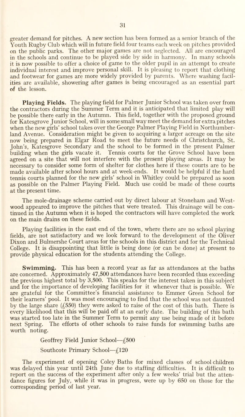 greater demand for pitches. A new section has been formed as a senior branch of the Youth Rugby Club which will in future field four teams each week on pitches provided on the public parks. The other major games are not neglected. AW are encouraged in the schools and continue to be played side by side in harmony. In many schools it is now possible to offer a choice of game to the older pupil in an attempt to create individual interest and improve personal skill. It is pleasing to report that clothing and footwear for games are more widely provided by parents. Where washing facil¬ ities are available, showering after games is being encouraged as an essential part of the lesson. Playing Fields. The playing field for Palmer Junior School was taken over from the contractors during the Summer Term and it is anticipated that limited play will be possible there early in the Autumn. This field, together with the proposed ground for Katesgrove Junior School, will in some small way meet the demand for extra pitches when the new girls’ school takes over the George Palmer Playing Field in Northumber¬ land Avenue. Consideration might be given to acquiring a larger acreage on the site now being prepared in Elgar Road to meet the future needs of Christchurch, St. John’s, Katesgrove Secondary and the school to be formed in the present Palmer building when the girls vacate it. Tennis courts for the Grove School have been agreed on a site that will not interfere with the present playing areas. It may be necessary to consider some form of shelter for clothes here if these courts are to be made available after school hours and at week-ends. It would be helpful if the hard tennis courts planned for the new girls’ school in Whitley could be prepared as soon as possible on the Palmer Playing Field. Much use could be made of these courts at the present time. The mole-drainage scheme carried out by direct labour at Stoneham and West- wood appeared to improve the pitches that were treated. This drainage will be con¬ tinued in the Autumn when it is hoped the contractors will have completed the work on the main drains on these fields. Playing facilities in the east end of the town, where there are no school playing fields, are not satisfactory and we look forward to the development of the Oliver Dixon and Bulmershe Court areas for the schools in this district and for the Technical College. It is disappointing that little is being done (or can be done) at present to provide physical education for the students attending the College. Swimming. This has been a record year as far as attendances at the baths are concerned. Approximately 47,500 attendances have been recorded thus exceeding the previous highest total by 3,500. This speaks for the interest taken in this subject and for the importance of developing facilities for it whenever that is possible. We are grateful for the Committee’s financial assistance to Emmer Green School for their learners’ pool. It was most encouraging to find that the school was not daunted by the large share (£550) they were asked to raise of the cost of this bath. There is every likelihood that this will be paid off at an early date. The building of this bath was started too late in the Summer Term to permit any use being made of it before next Spring. The efforts of other schools to raise funds for swimming baths are worth noting. Geoffrey Field Junior School—£500 Southcote Primary School-—£120 The experiment of opening Coley Baths for mixed classes of school children was delayed this year until 24th June due to staffing difficulties. It is difficult to report on the success of the experiment after only a few weeks’ trial but the atten¬ dance figures for July, while it was in progress, were up by 650 on those for the corresponding period of last year.