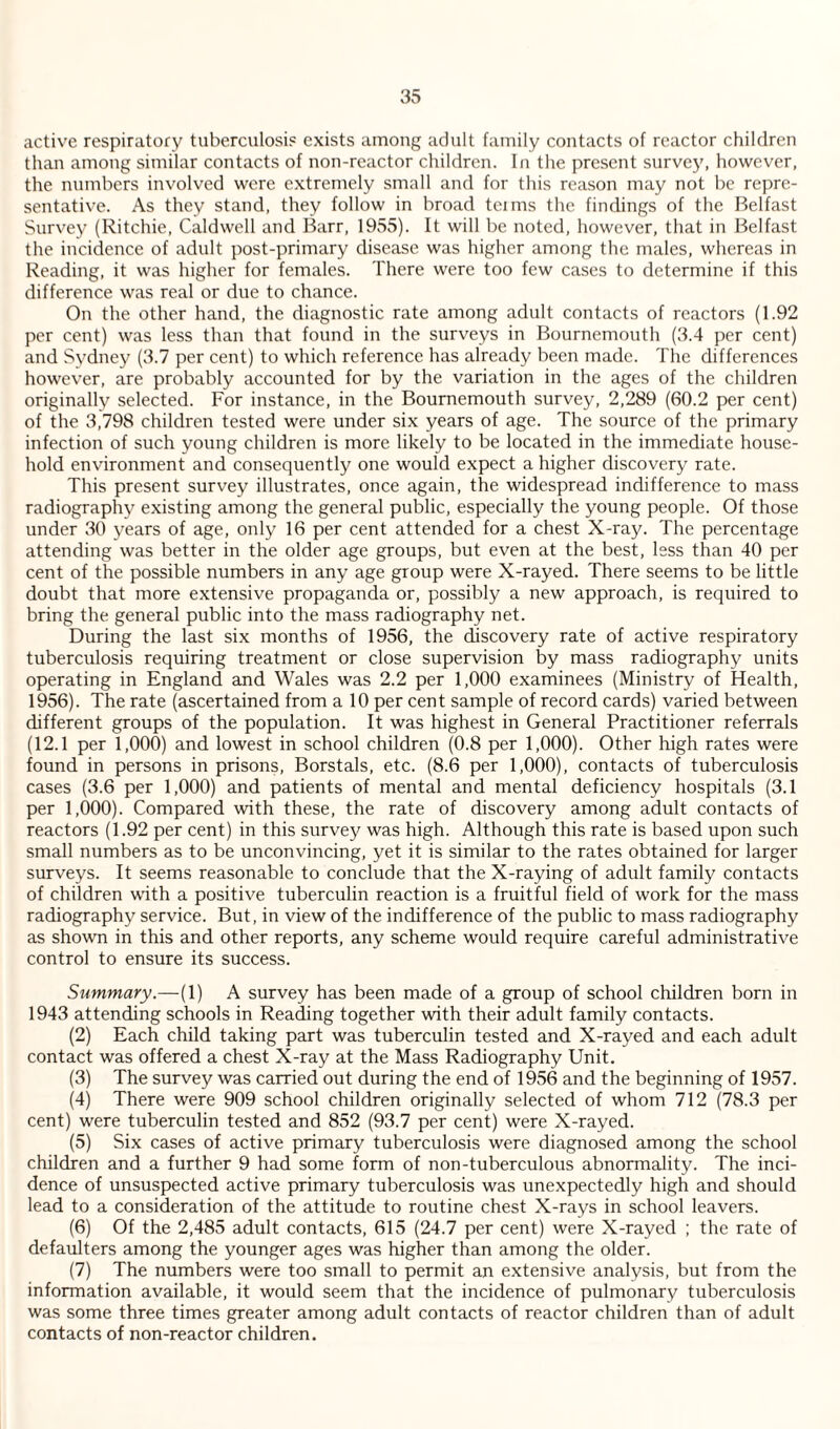 active respiratory tuberculosis exists among adult family contacts of reactor children than among similar contacts of non-reactor children. In the present survey, however, the numbers involved were extremely small and for this reason may not be repre¬ sentative. As they stand, they follow in broad tciins the findings of the Belfast Survey (Ritchie, Caldwell and Barr, 1955). It will be noted, however, that in Belfast the incidence of adult post-primary disease was higher among the males, whereas in Reading, it was higher for females. There were too few cases to determine if this difference was real or due to chance. On the other hand, the diagnostic rate among adult contacts of reactors (1.92 per cent) was less than that found in the surveys in Bournemouth (3.4 per cent) and Sydney (3.7 per cent) to which reference has already been made. The differences however, are probably accounted for by the variation in the ages of the children originally selected. For instance, in the Bournemouth survey, 2,289 (60.2 per cent) of the 3,798 children tested were under six years of age. The source of the primary infection of such young children is more likely to be located in the immediate house¬ hold environment and consequently one would expect a higher discovery rate. This present survey illustrates, once again, the widespread indifference to mass radiography existing among the general public, especially the young people. Of those under 30 years of age, only 16 per cent attended for a chest X-ray. The percentage attending was better in the older age groups, but even at the best, less than 40 per cent of the possible numbers in any age group were X-rayed. There seems to be little doubt that more extensive propaganda or, possibly a new approach, is required to bring the general public into the mass radiography net. During the last six months of 1956, the discovery rate of active respiratory tuberculosis requiring treatment or close supervision by mass radiography units operating in England and Wales was 2.2 per 1,000 examinees (Ministry of Health, 1956). The rate (ascertained from a 10 per cent sample of record cards) varied between different groups of the population. It was highest in General Practitioner referrals (12.1 per 1,000) and lowest in school children (0.8 per 1,000). Other high rates were found in persons in prisons. Borstals, etc. (8.6 per 1,000), contacts of tuberculosis cases (3.6 per 1,000) and patients of mental and mental deficiency hospitals (3.1 per 1,000). Compared with these, the rate of discovery among adult contacts of reactors (1.92 per cent) in this survey was high. Although this rate is based upon such small numbers as to be unconvincing, yet it is similar to the rates obtained for larger surveys. It seems reasonable to conclude that the X-raying of adult family contacts of children with a positive tuberculin reaction is a fruitful field of work for the mass radiography service. But, in view of the indifference of the public to mass radiography as shown in this and other reports, any scheme would require careful administrative control to ensure its success. Summary.—(1) A survey has been made of a group of school children born in 1943 attending schools in Reading together with their adult family contacts. (2) Each child taking part was tuberculin tested and X-rayed and each adult contact was offered a chest X-ray at the Mass Radiography Unit. (3) The survey was carried out during the end of 1956 and the beginning of 1957. (4) There were 909 school children originally selected of whom 712 (78.3 per cent) were tuberculin tested and 852 (93.7 per cent) were X-rayed. (5) Six cases of active primary tuberculosis were diagnosed among the school children and a further 9 had some form of non-tuberculous abnormality. The inci¬ dence of unsuspected active primary tuberculosis was unexpectedly high and should lead to a consideration of the attitude to routine chest X-rays in school leavers. (6) Of the 2,485 adult contacts, 615 (24.7 per cent) were X-rayed ; the rate of defaulters among the younger ages was higher than among the older. (7) The numbers were too small to permit an extensive analysis, but from the information available, it would seem that the incidence of pulmonary tuberculosis was some three times greater among adult contacts of reactor children than of adult contacts of non-reactor children.