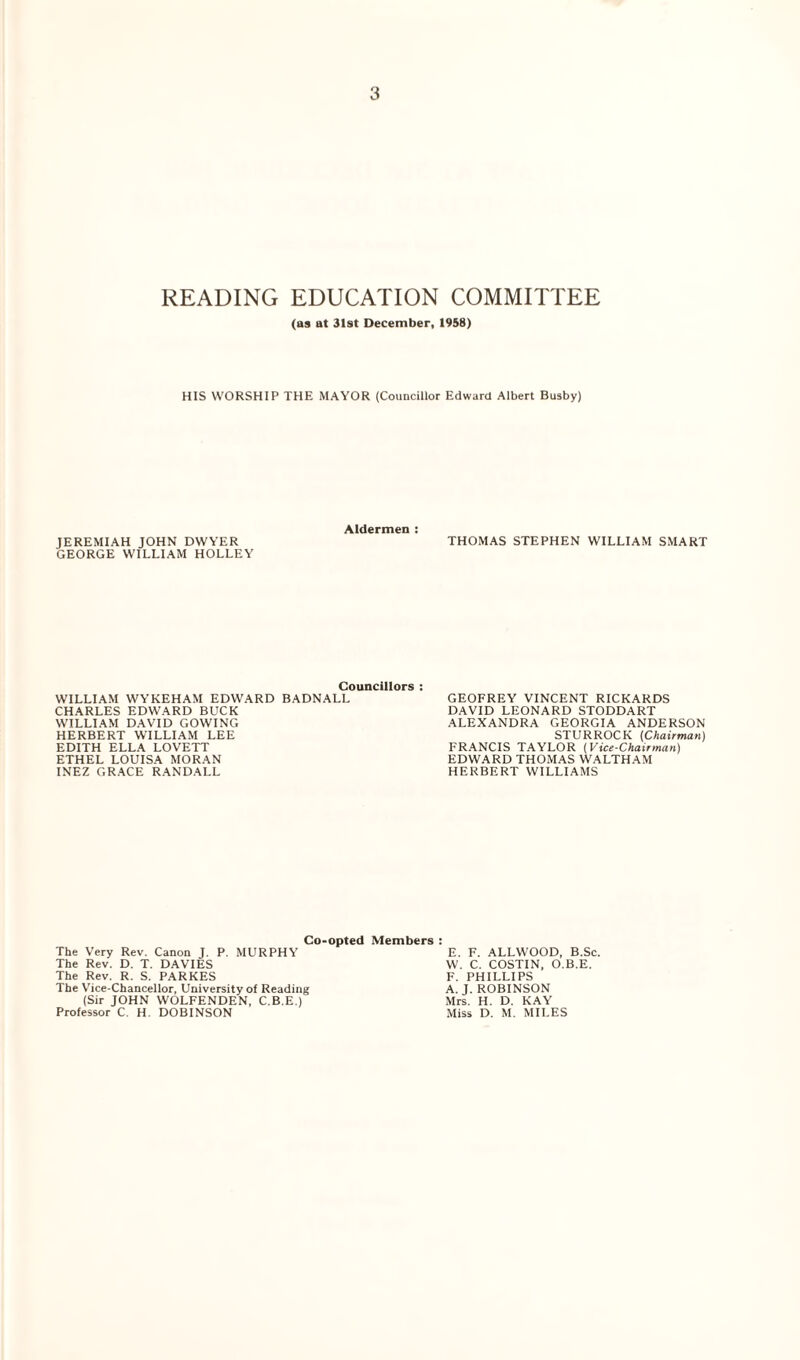 READING EDUCATION COMMITTEE (as at 31st December, 1958) HIS WORSHIP THE MAYOR (Councillor Edward Albert Busby) JEREMIAH JOHN DWYER GEORGE WILLIAM HOLLEY Aldermen : THOMAS STEPHEN WILLIAM SMART Councillors : WILLIAM WYKEHAM EDWARD BADNALL CHARLES EDWARD BUCK WILLIAM DAVID GOWING HERBERT WILLIAM LEE EDITH ELLA LOVETT ETHEL LOUISA MORAN INEZ GRACE RANDALL GEOFREY VINCENT RICKARDS DAVID LEONARD STODDART ALEXANDRA GEORGIA ANDERSON STURROCK (Chairman) FRANCIS TAYLOR (Vice-Chairman) EDWARD THOMAS WALTHAM HERBERT WILLIAMS Co-opted Members The Very Rev. Canon J. P. MURPHY The Rev. D. T. DAVIES The Rev. R. S. PARKES The Vice-Chancellor, University of Reading (Sir JOHN WOLFENDEN, C.B.E.) Professor C. H. DOBINSON E. F. ALLWOOD, B.Sc. W. C. COSTIN, O.B.E. F. PHILLIPS A. J. ROBINSON Mrs. H. D. KAY Miss D. M. MILES