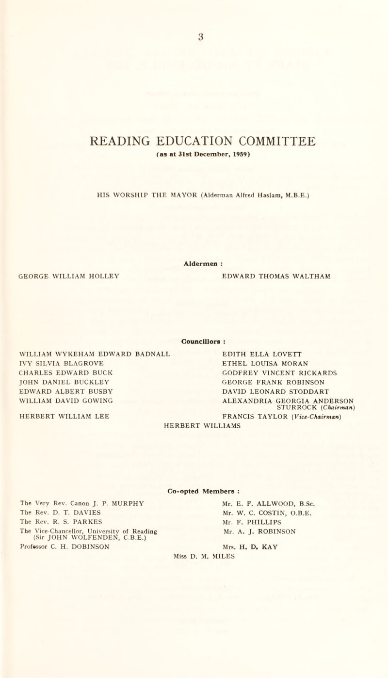 READING EDUCATION COMMITTEE (as at 31st December, 1959) HIS WORSHIP THE MAYOR (Alderman Alfred Haslam, M.B.E.) Aldermen : GEORGE WILLIAM HOLLEY EDWARD THOMAS WALTHAM Councillors : WILLIAM WYKEHAM EDWARD BADNALL IVY SILVIA BLAG ROVE CHARLES EDWARD BUCK JOHN DANIEL BUCKLEY EDWARD ALBERT BUSBY WILLIAM DAVID GOWING STURROCK {Chairman) FRANCIS TAYLOR (Vice-Chairman) HERBERT WILLIAMS EDITH ELLA LOVETT ETHEL LOUISA MORAN GODFREY VINCENT RICKARDS GEORGE FRANK ROBINSON DAVID LEONARD STODDART ALEXANDRIA GEORGIA ANDERSON HERBERT WILLIAM LEE The Very Rev. Canon J. P, MURPHY The Rev. D. T. DAVIES The Rev. R. S. PARKES The Vice-Chancellor, University of Reading (Sir JOHN WOLFENDEN, C.B.E.) Professor C. H. DOBINSON Co-opted Members : Mr. E. F. ALLWOOD, B.Sc. Mr. W. C. COSTIN, O.B.E. Mr. F. PHILLIPS Mr. A. J. ROBINSON Mrs. H. D. KAY Miss D. M. MILES