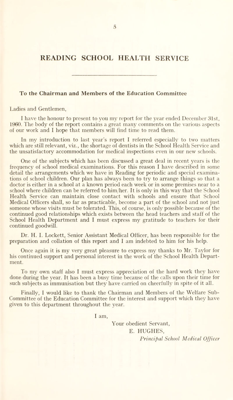 READING SCHOOL HEALTH SERVICE To the Chairman and Members of the Education Committee Ladies and Gentlemen, I have the honour to present to you my report for the year ended December 31st, 19(30. The body of the report contains a great many comments on the various aspects of our work and I hope that members will find time to read them. In my introduction to last year’s report I referred especially to two matters which are still relevant, viz., the shortage of dentists in the School Health Service and the unsatisfactory accommodation for medical inspections even in our new schools. One of the subjects which has been discussed a great deal in recent years is the frequency of school medical examinations. For this reason I have described in some detail the arrangements which we have in Reading for periodic and special examina¬ tions of school children. Our plan has always been to try to arrange things so that a doctor is either in a school at a known period each week or in some premises near to a school where children can be referred to him/her. It is only in this way that the School Health Service can maintain close contact with schools and ensure that School Medical Officers shall, so far as practicable, become a part of the school and not just someone whose visits must be tolerated. This, of course, is only possible because of the continued good relationships which exists between the head teachers and staff of the School Health Department and I must express my gratitude to teachers for their continued goodwill. Dr. H. I. Lockett, Senior Assistant Medical Officer, has been responsible for the preparation and collation of this report and I am indebted to him for his help. Once again it is my very great pleasure to express my thanks to Mr. Taylor for his continued support and personal interest in the work of the School Health Depart¬ ment. To my own staff also I must express appreciation of the hard work they have done during the year. It has been a busy time because of the calls upon their time for such subjects as immunisation but they have carried on cheerfully in spite of it all. Finally, I would like to thank the Chairman and Members of the Welfare Sub- Committee of the Education Committee for the interest and support which they have given to this department throughout the year. I am, Your obedient Servant, E. HUGHES, Principal School Medical Officer