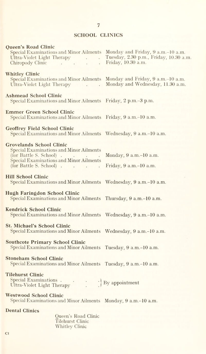 SCHOOL CLINICS Queen’s Road Clinic Special Examinations and Minor Ailments Ultra-Violet Light Therapy Chiropody Clinic .... Whitley Clinic Special Examinations and Minor Ailments Ultra-Violet Light Therapy Ash mead School Clinic Special Examinations and Minor Ailments Emmer Green School Clinic Special Examinations and Minor Ailments Geoffrey Field School Clinic Special Examinations and Minor Ailments Grovelands School Clinic Special Examinations and Minor Ailments (for Battle S. School) .... Special Examinations and Minor Ailments (for Battle S. School) .... Hill School Clinic Special Examinations and Minor Ailments Hugh Faringdon School Clinic Special Examinations and Minor Ailments Kendrick School Clinic Special Examinations and Minor Ailments St. Michael’s School Clinic Special Examinations and Minor Ailments Southcote Primary School Clinic Special Examinations and Minor Ailments Stoneham School Clinic Special Examinations and Minor Ailments Tilehurst Clinic Special Examinations . . . . 1 Ultra-Violet Light Therapy . .) Westwood School Clinic Special Examinations and Minor Ailments Dental Clinics Queen’s Road Clinic Tilehurst Clinic Whitley Clinic Monday and Friday, 9 a.m-10 a.m. Tuesday, 2.30 p.m., Friday, 10.30 a.m Friday, 10.30 a.m. Monday and Friday, 9 a.m.-10 a.m. Monday and Wednesday, 11.30 a.m. Friday, 2 p.m.-3 p.m. Friday, 9 a.m.-10 a.m. Wednesday, 9 a.m.-10 a.m. Monday, 9 a.m.-10 a.m. Friday, 9 a.m.-10 a.m. Wednesday, 9 a.m.-10 a.m. Thursday, 9 a.m.-10 a.m. Wednesday, 9 a.m.-10 a.m. Wednesday, 9 a.m.-10 a.m. Tuesday, 9 a.m.-10 a.m. Tuesday, 9 a.m.-10 a.m. By appointment Monday, 9 a.m.-10 a.m.